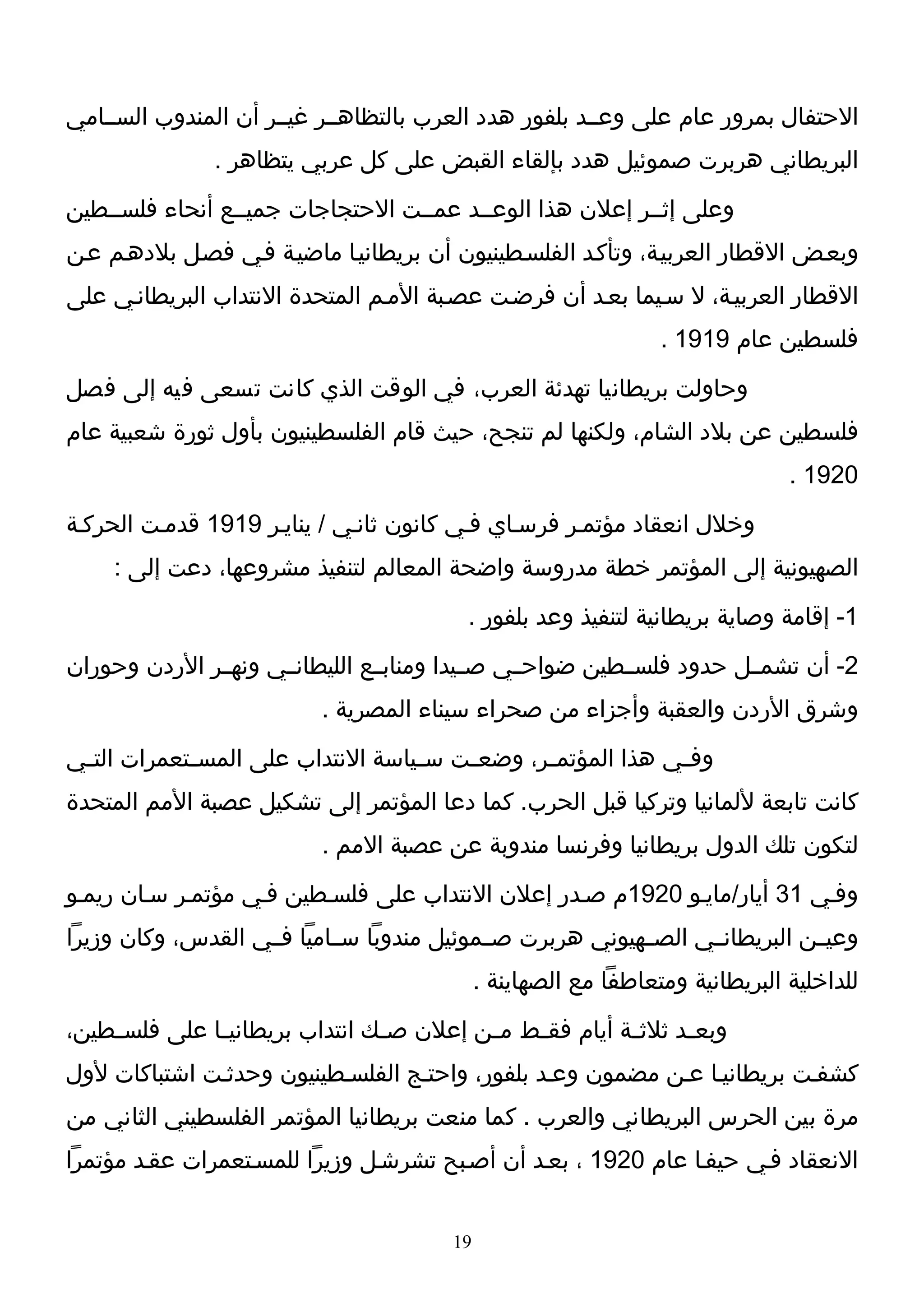‫الحتفال بمرور عام على وعــد بلفور هدد العرب بالتظاهــر غيــر أن المندوب الســامي‬
               ‫البريطاني هربرت صموئيل هدد بإلقاء القبض على كل عربي يتظاهر .‬
‫وعلى إثــر إعلن هذا الوعــد عمــت الحتجاجات جميــع أنحاء فلســطين‬
‫وبعـض القطار العربيـة، وتأكـد الفلسـطينيون أن بريطانيـا ماضيـة فـي فصـل بلدهـم عـن‬
‫القطار العربيـة، ل سـيما بعـد أن فرضـت عصـبة المـم المتحدة النتداب البريطانـي على‬
                                                                  ‫فلسطين عام 9191 .‬
‫وحاولت بريطانيا تهدئة العرب، في الوقت الذي كانت تسعى فيه إلى فصل‬
‫فلسطين عن بلد الشام، ولكنها لم تنجح، حيث قام الفلسطينيون بأول ثورة شعبية عام‬
                                                                                ‫0291 .‬
‫وخلل انعقاد مؤتمـر فرسـاي فـي كانون ثانـي / ينايـر 9191 قدمـت الحركـة‬
     ‫الصهيونية إلى المؤتمر خطة مدروسة واضحة المعالم لتنفيذ مشروعها، دعت إلى :‬
                                           ‫1- إقامة وصاية بريطانية لتنفيذ وعد بلفور .‬
‫2- أن تشمــل حدود فلســطين ضواحــي صــيدا ومنابــع الليطانــي ونهــر الردن وحوران‬
                           ‫وشرق الردن والعقبة وأجزاء من صحراء سيناء المصرية .‬
‫وف ـي هذا المؤتم ـر، وضع ـت س ـياسة النتداب على المس ـتعمرات الت ـي‬
 ‫ـ‬           ‫ـ‬                      ‫ـ‬    ‫ـ‬       ‫ـ‬             ‫ـ‬
‫كانت تابعة للمانيا وتركيا قبل الحرب. كما دعا المؤتمر إلى تشكيل عصبة المم المتحدة‬
                           ‫لتكون تلك الدول بريطانيا وفرنسا مندوبة عن عصبة المم .‬
‫وفـي 13 أيار/مايـو 0291م صـدر إعلن النتداب على فلسـطين فـي مؤتمـر سـان ريمـو‬
‫وعيــن البريطانــي الصــهيوني هربرت صــموئيل مندوبا ســاميا فــي القدس، وكان وزيرا‬
                                              ‫للداخلية البريطانية ومتعاطفا مع الصهاينة .‬
‫وبع ـد ثلث ـة أيام فق ـط م ـن إعلن ص ـك انتداب بريطاني ـا على فلس ـطين،‬
    ‫ـ‬          ‫ـ‬                 ‫ـ‬         ‫ـ‬    ‫ـ‬          ‫ـ‬      ‫ـ‬
‫كشفـت بريطانيـا عـن مضمون وعـد بلفور، واحتـج الفلسـطينيون وحدثـت اشتباكات لول‬
‫مرة بين الحرس البريطاني والعرب . كما منعت بريطانيا المؤتمر الفلسطيني الثاني من‬
‫النعقاد فـي حيفـا عام 0291 ، بعـد أن أصـبح تشرشـل وزيرا للمسـتعمرات عقـد مؤتمرا‬


                                         ‫91‬
 