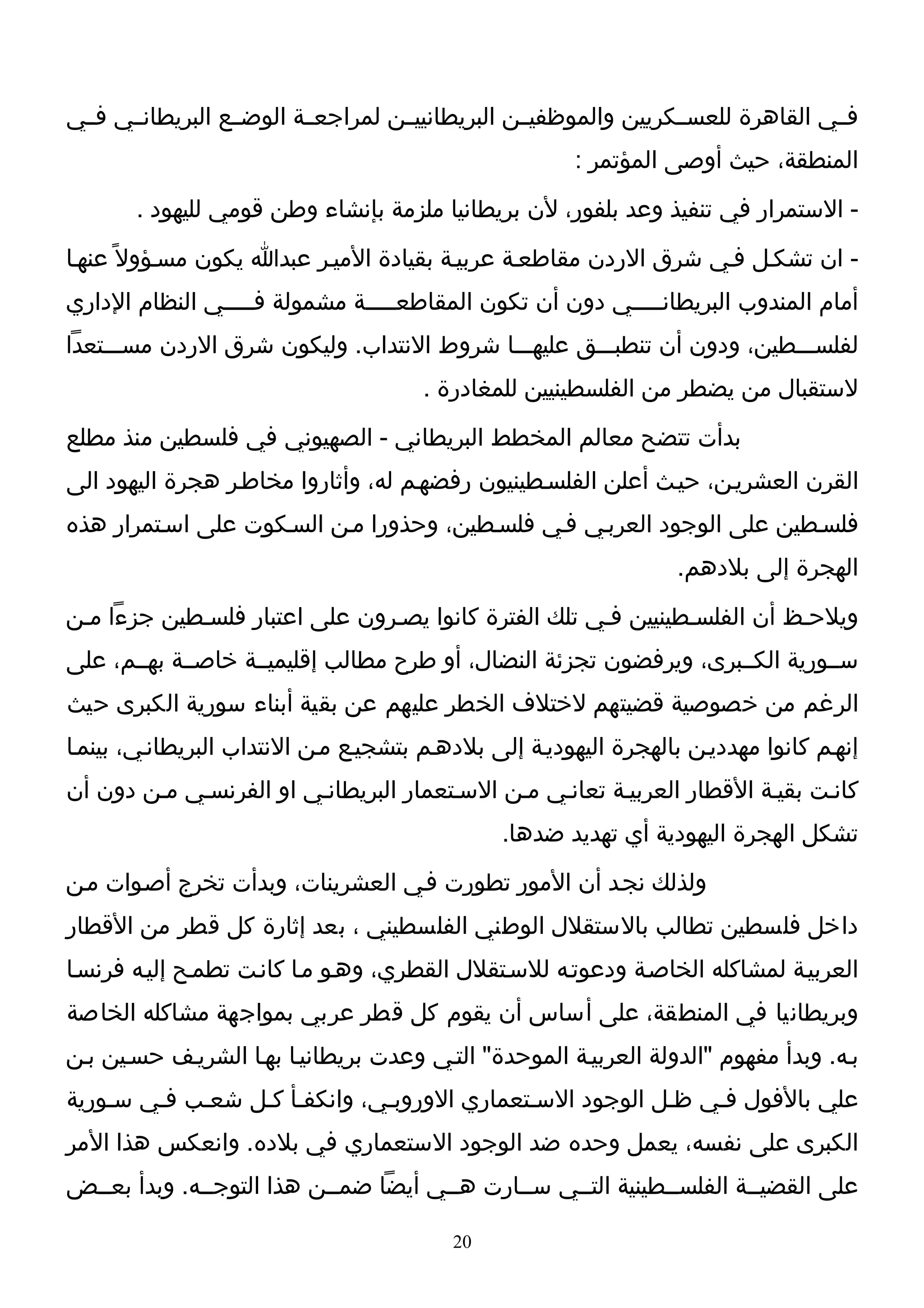 ‫فــي القاهرة للعســكريين والموظفيــن البريطانييــن لمراجعــة الوضــع البريطانــي فــي‬
                                                       ‫المنطقة، حيث أوصى المؤتمر :‬
       ‫- الستمرار في تنفيذ وعد بلفور، لن بريطانيا ملزمة بإنشاء وطن قومي لليهود .‬
‫- ان تشكـل فـي شرق الردن مقاطعـة عربيـة بقيادة الميـر عبدا يكون مسـؤول ً عنهـا‬
‫أمام المندوب البريطانـــــي دون أن تكون المقاطعـــــة مشمولة فـــــي النظام الداري‬
‫لفلســـطين، ودون أن تنطبـــق عليهـــا شروط النتداب. وليكون شرق الردن مســـتعدا‬
                                       ‫لستقبال من يضطر من الفلسطينيين للمغادرة .‬
‫بدأت تتضح معالم المخطط البريطاني - الصهيوني في فلسطين منذ مطلع‬
‫القرن العشريـن، حيـث أعلن الفلسـطينيون رفضهـم له، وأثاروا مخاطـر هجرة اليهود الى‬
‫فلسـطين على الوجود العربـي فـي فلسـطين، وحذورا مـن السـكوت على اسـتمرار هذه‬
                                                                   ‫الهجرة إلى بلدهم.‬
‫ويلحـظ أن الفلسـطينيين فـي تلك الفترة كانوا يصـرون على اعتبار فلسـطين جزءا مـن‬
‫ســورية الكــبرى، ويرفضون تجزئة النضال، أو طرح مطالب إقليميــة خاصــة بهــم، على‬
‫الرغم من خصوصية قضيتهم لختلف الخطر عليهم عن بقية أبناء سورية الكبرى حيث‬
‫إنهـم كانوا مهدديـن بالهجرة اليهوديـة إلى بلدهـم بتشجيـع مـن النتداب البريطانـي، بينمـا‬
‫كانـت بقيـة القطار العربيـة تعانـي مـن السـتعمار البريطانـي او الفرنسـي مـن دون أن‬
                                               ‫تشكل الهجرة اليهودية أي تهديد ضدها.‬
‫ولذلك نجـد أن المور تطورت فـي العشرينات، وبدأت تخرج أصـوات مـن‬
‫داخل فلسطين تطالب بالستقلل الوطني الفلسطيني ، بعد إثارة كل قطر من القطار‬
‫العربيـة لمشاكله الخاصـة ودعوتـه للسـتقلل القطري، وهـو مـا كانـت تطمـح إليـه فرنسـا‬
‫وبريطانيا في المنطقة، على أساس أن يقوم كل قطر عربي بمواجهة مشاكله الخاصة‬
‫بـه. وبدأ مفهوم "الدولة العربيـة الموحدة" التـي وعدت بريطانيـا بهـا الشريـف حسـين بـن‬
‫علي بالفول فـي ظـل الوجود السـتعماري الوروبـي، وانكفـأ كـل شعـب فـي سـورية‬
‫الكبرى على نفسه، يعمل وحده ضد الوجود الستعماري في بلده. وانعكس هذا المر‬
‫على القضيــة الفلســطينية التــي ســارت هــي أيضا ضمــن هذا التوجــه. وبدأ بعــض‬

                                          ‫02‬
 