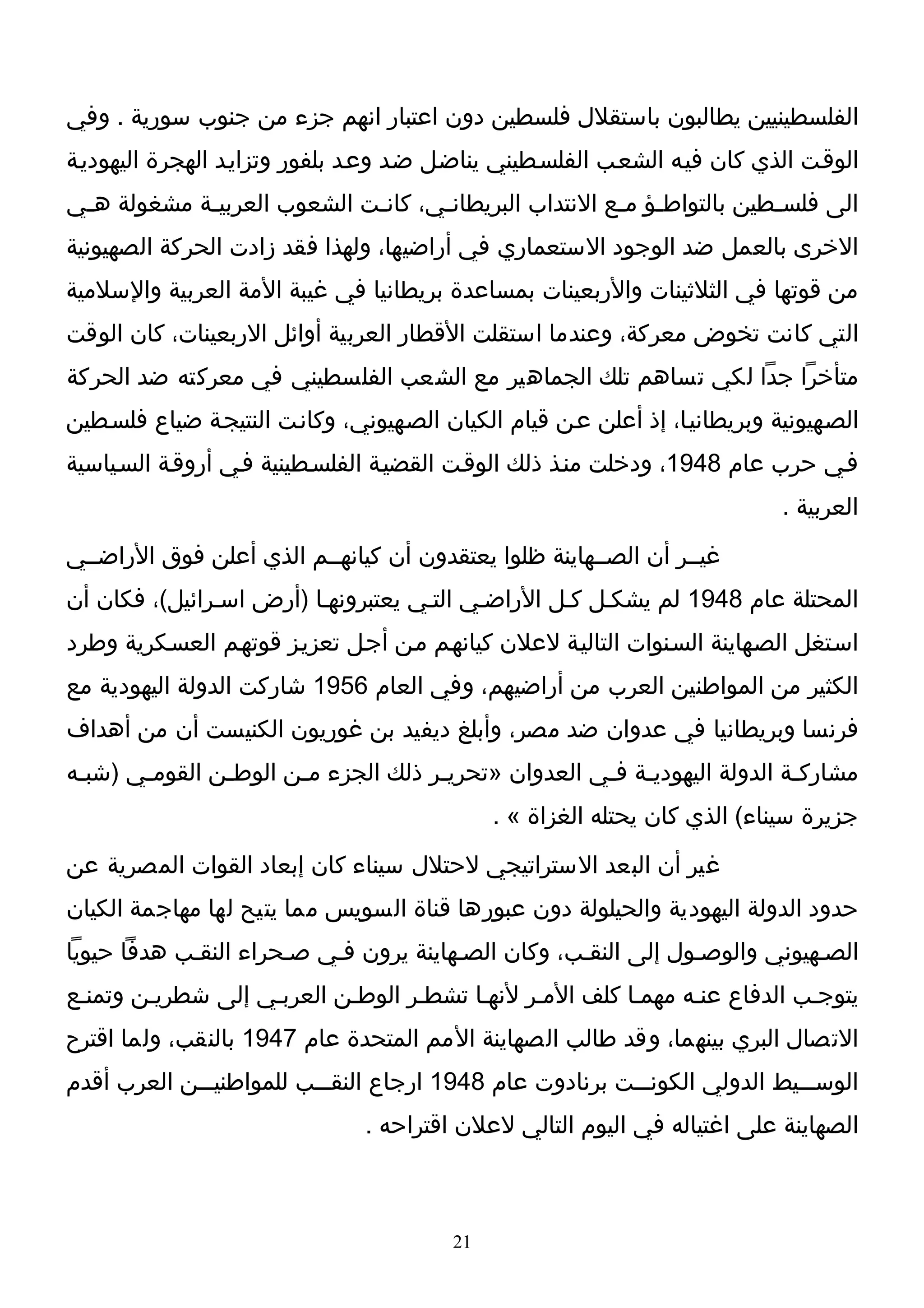 ‫الفلسطينيين يطالبون باستقلل فلسطين دون اعتبار انهم جزء من جنوب سورية . وفي‬
‫الوقـت الذي كان فيـه الشعـب الفلسـطيني يناضـل ضـد وعـد بلفور وتزايـد الهجرة اليهوديـة‬
‫الى فلسـطين بالتواطـؤ مـع النتداب البريطانـي، كانـت الشعوب العربيـة مشغولة هـي‬
 ‫ـ‬          ‫ـ‬               ‫ـ‬      ‫ـ‬                  ‫ـ ـ‬             ‫ـ‬
‫الخرى بالعمل ضد الوجود الستعماري في أراضيها، ولهذا فقد زادت الحركة الصهيونية‬
‫من قوتها في الثلثينات والربعينات بمساعدة بريطانيا في غيبة المة العربية والسلمية‬
‫التي كانت تخوض معركة، وعندما استقلت القطار العربية أوائل الربعينات، كان الوقت‬
‫متأخرا جدا لكي تساهم تلك الجماهير مع الشعب الفلسطيني في معركته ضد الحركة‬
‫الصـهيونية وبريطانيـا، إذ أعلن عـن قيام الكيان الصـهيوني، وكانـت النتيجـة ضياع فلسـطين‬
‫فـي حرب عام 8491، ودخلت منـذ ذلك الوقـت القضيـة الفلسـطينية فـي أروقـة السـياسية‬
                                                                             ‫العربية .‬
‫غيــر أن الصــهاينة ظلوا يعتقدون أن كيانهــم الذي أعلن فوق الراضــي‬
‫المحتلة عام 8491 لم يشكـل كـل الراضـي التـي يعتبرونهـا )أرض اسـرائيل(، فكان أن‬
‫اسـتغل الصـهاينة السـنوات التاليـة لعلن كيانهـم مـن أجـل تعزيـز قوتهـم العسـكرية وطرد‬
‫الكثير من المواطنين العرب من أراضيهم، وفي العام 6591 شاركت الدولة اليهودية مع‬
‫فرنسا وبريطانيا في عدوان ضد مصر، وأبلغ ديفيد بن غوريون الكنيست أن من أهداف‬
‫مشاركـة الدولة اليهوديـة فـي العدوان »تحريـر ذلك الجزء مـن الوطـن القومـي )شبـه‬
 ‫ـ‬     ‫ـ‬       ‫ـ‬      ‫ـ‬             ‫ـ‬               ‫ـ ـ‬                  ‫ـ‬
                                              ‫جزيرة سيناء( الذي كان يحتله الغزاة « .‬
‫غير أن البعد الستراتيجي لحتلل سيناء كان إبعاد القوات المصرية عن‬
‫حدود الدولة اليهودية والحيلولة دون عبورها قناة السويس مما يتيح لها مهاجمة الكيان‬
‫الصـهيوني والوصـول إلى النقـب، وكان الصـهاينة يرون فـي صـحراء النقـب هدفا حيويا‬
‫يتوجـب الدفاع عنـه مهمـا كلف المـر لنهـا تشطـر الوطـن العربـي إلى شطريـن وتمنـع‬
‫التصال البري بينهما، وقد طالب الصهاينة المم المتحدة عام 7491 بالنقب، ولما اقترح‬
‫الوســـيط الدولي الكونـــت برنادوت عام 8491 ارجاع النقـــب للمواطنيـــن العرب أقدم‬
                                ‫الصهاينة على اغتياله في اليوم التالي لعلن اقتراحه .‬



                                         ‫12‬
 