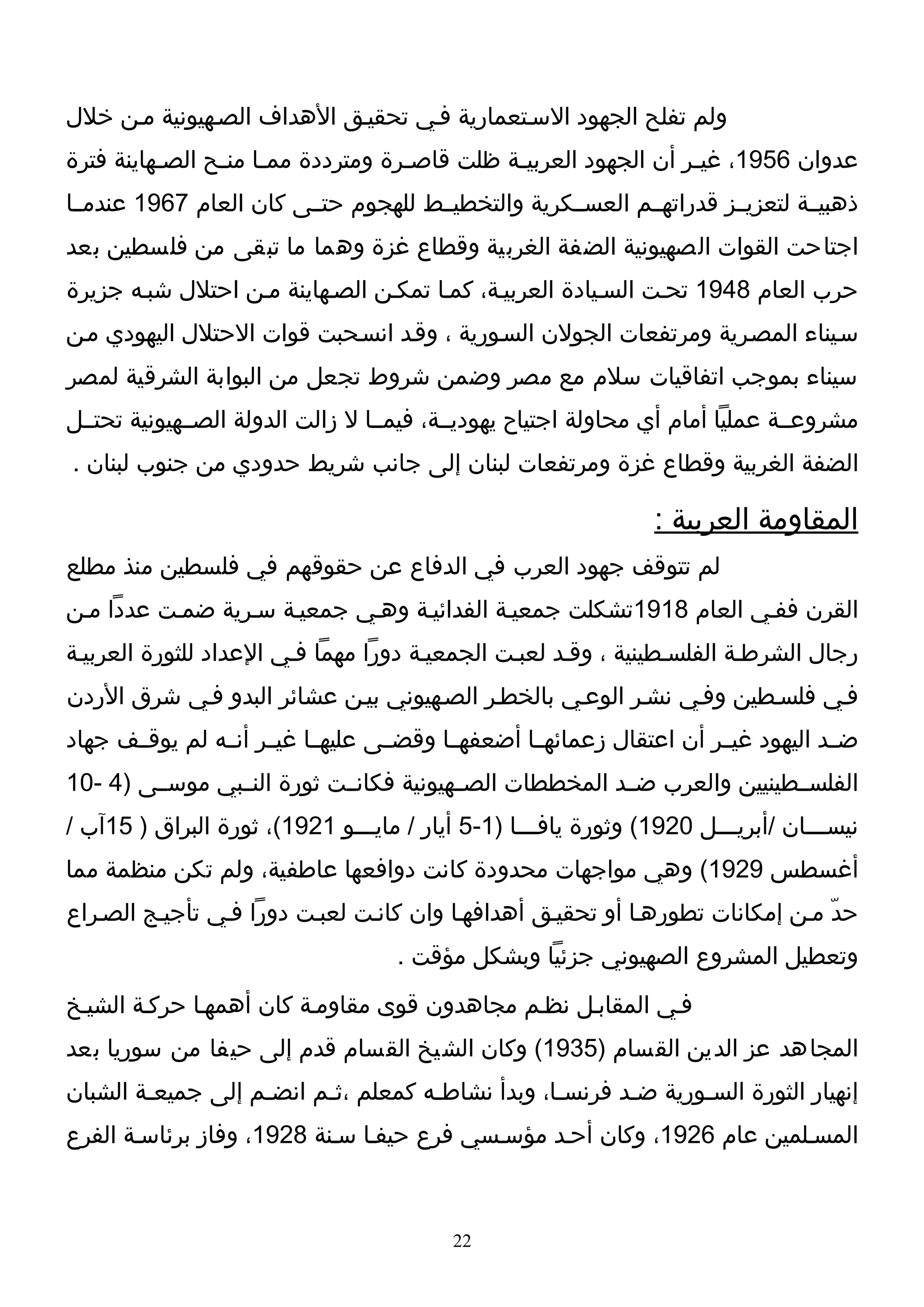 ‫ولم تفلح الجهود السـتعمارية فـي تحقيـق الهداف الصـهيونية مـن خلل‬
‫عدوان 6591، غيـر أن الجهود العربيـة ظلت قاصـرة ومترددة ممـا منـح الصـهاينة فترة‬
          ‫ـ‬     ‫ـ ـ‬                ‫ـ‬         ‫ـ‬                  ‫ـ‬
‫ذهبيــة لتعزيــز قدراتهــم العســكرية والتخطيــط للهجوم حتــى كان العام 7691 عندمــا‬
‫اجتاحت القوات الصهيونية الضفة الغربية وقطاع غزة وهما ما تبقى من فلسطين بعد‬
‫حرب العام 8491 تحـت السـيادة العربيـة، كمـا تمكـن الصـهاينة مـن احتلل شبـه جزيرة‬
‫سـيناء المصـرية ومرتفعات الجولن السـورية ، وقـد انسـحبت قوات الحتلل اليهودي مـن‬
‫سيناء بموجب اتفاقيات سلم مع مصر وضمن شروط تجعل من البوابة الشرقية لمصر‬
‫مشروعــة عمليا أمام أي محاولة اجتياح يهوديــة، فيمــا ل زالت الدولة الصــهيونية تحتــل‬
‫الضفة الغربية وقطاع غزة ومرتفعات لبنان إلى جانب شريط حدودي من جنوب لبنان .‬

                                                                 ‫المقاومة العربية :‬
‫لم تتوقف جهود العرب في الدفاع عن حقوقهم في فلسطين منذ مطلع‬
‫القرن ففـي العام 8191تشكلت جمعيـة الفدائيـة وهـي جمعيـة سـرية ضمـت عددا مـن‬
‫رجال الشرطـة الفلسـطينية ، وقـد لعبـت الجمعيـة دورا مهما فـي العداد للثورة العربيـة‬
‫فـي فلسـطين وفـي نشـر الوعـي بالخطـر الصـهيوني بيـن عشائر البدو فـي شرق الردن‬
‫ضــد اليهود غيــر أن اعتقال زعمائهــا أضعفهــا وقضــى عليهــا غيــر أنــه لم يوقــف جهاد‬
‫الفلســطينيين والعرب ضــد المخططات الصــهيونية فكانــت ثورة النــبي موســى )4 -01‬
‫نيســـان /أبريـــل 0291( وثورة يافـــا )1-5 أيار / مايـــو 1291(، ثورة البراق ) 51آب /‬
‫أغسطس 9291( وهي مواجهات محدودة كانت دوافعها عاطفية، ولم تكن منظمة مما‬
‫حدّ مـن إمكانات تطورهـا أو تحقيـق أهدافهـا وان كانـت لعبـت دورا فـي تأجيـج الصـراع‬
                                    ‫وتعطيل المشروع الصهيوني جزئيا وبشكل مؤقت .‬
‫فـي المقابـل نظـم مجاهدون قوى مقاومـة كان أهمهـا حركـة الشيـخ‬
‫المجاهد عز الدين القسام )5391( وكان الشيخ القسام قدم إلى حيفا من سوريا بعد‬
‫إنهيار الثورة السـورية ضـد فرنسـا، وبدأ نشاطـه كمعلم ،ثـم انضـم إلى جميعـة الشبان‬
        ‫ـ‬          ‫ـ‬     ‫ـ‬          ‫ـ‬            ‫ـ‬      ‫ـ‬      ‫ـ‬
‫المسـلمين عام 6291، وكان أحـد مؤسـسي فرع حيفـا سـنة 8291، وفاز برئاسـة الفرع‬



                                          ‫22‬
 