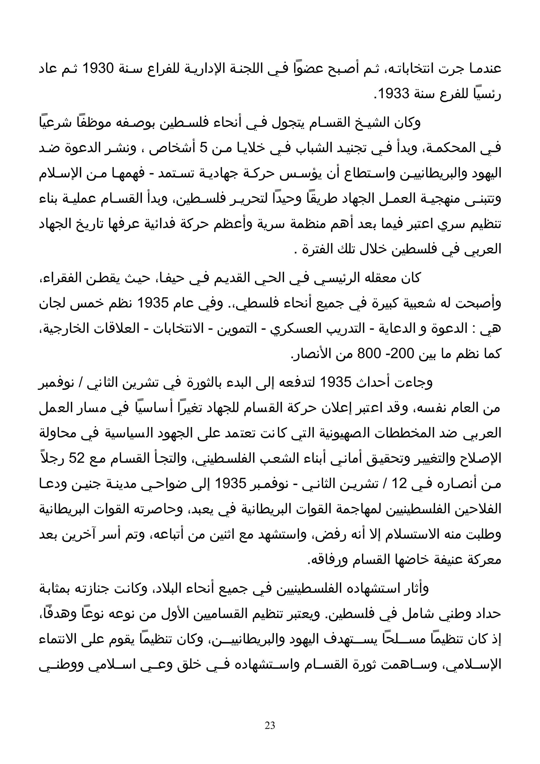 ‫عندمـا جرت انتخاباتـه، ثـم أصـبح عضوا فـي اللجنـة الداريـة للفراع سـنة 0391 ثـم عاد‬
                                                               ‫رئسيا للفرع سنة 3391.‬
‫وكان الشيـخ القسـام يتجول فـي أنحاء فلسـطين بوصـفه موظفا شرعيا‬
‫فـي المحكمـة، وبدأ فـي تجنيـد الشباب فـي خليـا مـن 5 أشخاص ، ونشـر الدعوة ضـد‬
‫اليهود والبريطانييـن واسـتطاع أن يؤسـس حركـة جهاديـة تسـتمد - فهمهـا مـن السـلم‬
‫وتتبنـى منهجيـة العمـل الجهاد طريقا وحيدا لتحريـر فلسـطين، وبدأ القسـام عمليـة بناء‬
      ‫ـ‬       ‫ـ‬              ‫ـ‬     ‫ـ‬                          ‫ـ‬      ‫ـ‬       ‫ـ‬
‫تنظيم سري اعتبر فيما بعد أهم منظمة سرية وأعظم حركة فدائية عرفها تاريخ الجهاد‬
                                                ‫العربي في فلسطين خلل تلك الفترة .‬
‫كان معقله الرئيسـي فـي الحـي القديـم فـي حيفـا، حيـث يقطـن الفقراء،‬
‫وأصبحت له شعبية كبيرة في جميع أنحاء فلسطي،. وفي عام 5391 نظم خمس لجان‬
‫هي : الدعوة و الدعاية - التدريب العسكري - التموين - النتخابات - العلقات الخارجية،‬
                                               ‫كما نظم ما بين 002- 008 من النصار.‬
‫وجاءت أحداث 5391 لتدفعه إلى البدء بالثورة في تشرين الثاني / نوفمبر‬
‫من العام نفسه، وقد اعتبر إعلن حركة القسام للجهاد تغيرا أساسيا في مسار العمل‬
‫العربي ضد المخططات الصهيونية التي كانت تعتمد على الجهود السياسية في محاولة‬
‫الصـلح والتغييـر وتحقيـق أمانـي أبناء الشعـب الفلسـطيني، والتجـأ القسـام مـع 25 رجلً‬
‫مـن أنصـاره فـي 21 / تشريـن الثانـي - نوفمـبر 5391 إلى ضواحـي مدينـة جنيـن ودعـا‬
‫الفلحين الفلسطينيين لمهاجمة القوات البريطانية في يعبد، وحاصرته القوات البريطانية‬
‫وطلبت منه الستسلم إل أنه رفض، واستشهد مع اثنين من أتباعه، وتم أسر آخرين بعد‬
                                                  ‫معركة عنيفة خاضها القسام ورفاقه.‬
‫وأثار اسـتشهاده الفلسـطينيين فـي جميـع أنحاء البلد، وكانـت جنازتـه بمثابـة‬
‫حداد وطني شامل في فلسطين. ويعتبر تنظيم القساميين الول من نوعه نوعا وهدفا،‬
‫إذ كان تنظيما مســـلحا يســـتهدف اليهود والبريطانيي ــن، وكان تنظيما يقوم على النتماء‬
                                ‫ـ‬
‫الســلمي، وســاهمت ثورة القســام واســتشهاده فــي خلق وعــي اســلمي ووطنــي‬



                                          ‫32‬
 