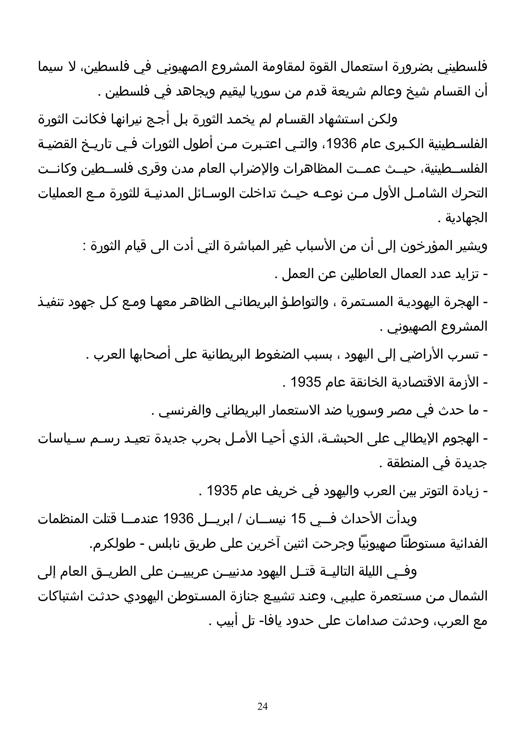 ‫فلسطيني بضرورة استعمال القوة لمقاومة المشروع الصهيوني في فلسطين، ل سيما‬
           ‫أن القسام شيخ وعالم شريعة قدم من سوريا ليقيم ويجاهد في فلسطين .‬
‫ولكـن اسـتشهاد القسـام لم يخمـد الثورة بـل أجـج نيرانهـا فكانـت الثورة‬
‫الفلسـطينية الكـبرى عام 6391، والتـي اعتـبرت مـن أطول الثورات فـي تاريـخ القضيـة‬
‫الفلســطينية، حيــث عمــت المظاهرات والضراب العام مدن وقرى فلســطين وكانــت‬
‫التحرك الشام ـل الول م ـن نوع ـه حي ـث تداخلت الوس ـائل المدني ـة للثورة م ـع العمليات‬
          ‫ـ‬           ‫ـ‬           ‫ـ‬              ‫ـ‬     ‫ـ‬      ‫ـ‬         ‫ـ‬
                                                                               ‫الجهادية .‬
        ‫ويشير المؤرخون إلى أن من السباب غير المباشرة التي أدت الى قيام الثورة :‬
                                                 ‫- تزايد عدد العمال العاطلين عن العمل .‬
‫- الهجرة اليهوديـة المسـتمرة ، والتواطـؤ البريطانـي الظاهـر معهـا ومـع كـل جهود تنفيـذ‬
                                                                    ‫المشروع الصهيوني .‬
         ‫- تسرب الراضي إلى اليهود ، بسبب الضغوط البريطانية على أصحابها العرب .‬
                                                  ‫- الزمة القتصادية الخانقة عام 5391 .‬
                      ‫- ما حدث في مصر وسوريا ضد الستعمار البريطاني والفرنسي .‬
‫- الهجوم اليطالي على الحبش ـة، الذي أحي ـا الم ـل بحرب جديدة تعي ـد رس ـم س ـياسات‬
     ‫ـ‬    ‫ـ‬     ‫ـ‬                 ‫ـ‬      ‫ـ‬            ‫ـ‬
                                                                    ‫جديدة في المنطقة .‬
                                ‫- زيادة التوتر بين العرب واليهود في خريف عام 5391 .‬
‫وبدأت الحداث ف ــي 51 نيس ــان / ابري ــل 6391 عندم ــا قتلت المنظمات‬
                ‫ـ‬             ‫ـ‬           ‫ـ‬          ‫ـ‬
          ‫الفدائية مستوطنا صهيونيا وجرحت اثنين آخرين على طريق نابلس - طولكرم.‬
‫وفــي الليلة التاليــة قتــل اليهود مدنييــن عربييــن على الطريــق العام إلى‬
‫الشمال مـن مسـتعمرة عليـبي، وعنـد تشييـع جنازة المسـتوطن اليهودي حدثـت اشتباكات‬
                                  ‫مع العرب، وحدثت صدامات على حدود يافا- تل أبيب .‬




                                            ‫42‬
 