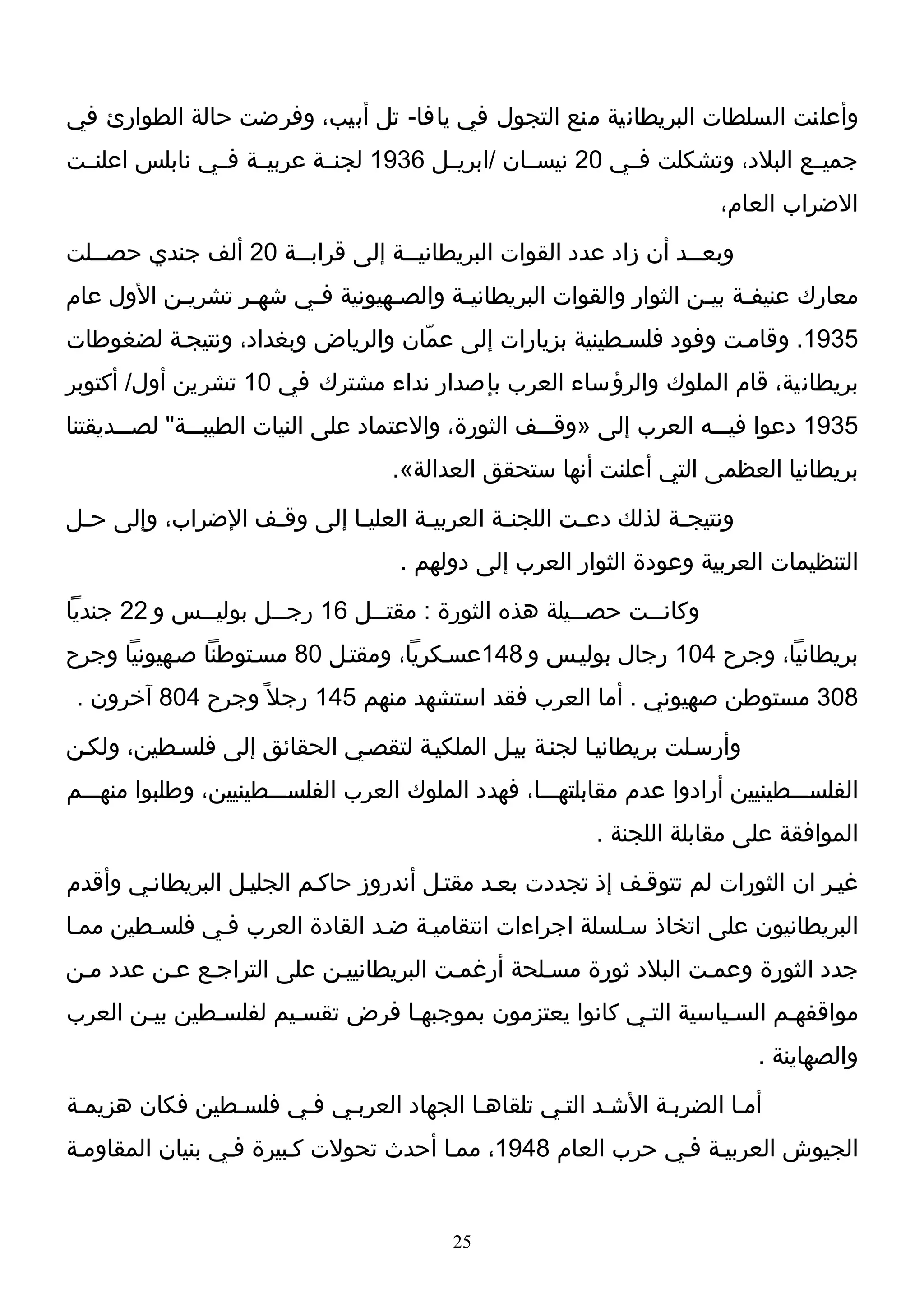 ‫وأعلنت السلطات البريطانية منع التجول في يافا- تل أبيب، وفرضت حالة الطوارئ في‬
‫جميــع البلد، وتشكلت فــي 02 نيســان /ابريــل 6391 لجنــة عربيــة فــي نابلس اعلنــت‬
                                                                        ‫الضراب العام،‬
‫وبعــد أن زاد عدد القوات البريطانيــة إلى قرابــة 02 ألف جندي حصــلت‬
   ‫ـ‬                 ‫ـ‬           ‫ـ‬                              ‫ـ‬
‫معارك عنيفـة بيـن الثوار والقوات البريطانيـة والصـهيونية فـي شهـر تشريـن الول عام‬
          ‫ـ‬      ‫ـ‬    ‫ـ‬        ‫ـ‬      ‫ـ‬                          ‫ـ ـ‬
‫5391. وقامـت وفود فلسـطينية بزيارات إلى عمّان والرياض وبغداد، ونتيجـة لضغوطات‬
‫بريطانية، قام الملوك والرؤساء العرب بإصدار نداء مشترك في 01 تشرين أول/ أكتوبر‬
‫5391 دعوا فيـــه العرب إلى »وقـــف الثورة، والعتماد على النيات الطيبـــة" لصـــديقتنا‬
                                    ‫بريطانيا العظمى التي أعلنت أنها ستحقق العدالة«.‬
‫ونتيج ـة لذلك دع ـت اللجن ـة العربي ـة العليـا إلى وق ـف الضراب، وإلى ح ـل‬
 ‫ـ‬                 ‫ـ‬         ‫ـ‬       ‫ـ‬         ‫ـ‬        ‫ـ‬          ‫ـ‬
                                    ‫التنظيمات العربية وعودة الثوار العرب إلى دولهم .‬
‫وكان ــت حص ــيلة هذه الثورة : مقت ــل 61 رج ــل بولي ــس و 22 جنديا‬
             ‫ـ‬        ‫ـ‬         ‫ـ‬                      ‫ـ‬      ‫ـ‬
‫بريطانيا، وجرح 401 رجال بوليـس و 841عسـكريا، ومقتـل 08 مسـتوطنا صـهيونيا وجرح‬
 ‫803 مستوطن صهيوني . أما العرب فقد استشهد منهم 541 رجل ً وجرح 408 آخرون .‬
‫وأرسـلت بريطانيـا لجنـة بيـل الملكيـة لتقصـي الحقائق إلى فلسـطين، ولكـن‬
‫الفلســـطينيين أرادوا عدم مقابلتهـــا، فهدد الملوك العرب الفلســـطينيين، وطلبوا منهـــم‬
                                                          ‫الموافقة على مقابلة اللجنة .‬
‫غيـر ان الثورات لم تتوقـف إذ تجددت بعـد مقتـل أندروز حاكـم الجليـل البريطانـي وأقدم‬
‫البريطانيون على اتخاذ سـلسلة اجراءات انتقاميـة ضـد القادة العرب فـي فلسـطين ممـا‬
‫جدد الثورة وعمـت البلد ثورة مسـلحة أرغمـت البريطانييـن على التراجـع عـن عدد مـن‬
‫مواقفهـم السـياسية التـي كانوا يعتزمون بموجبهـا فرض تقسـيم لفلسـطين بيـن العرب‬
                                                                             ‫والصهاينة .‬
‫أمـا الضربـة الشـد التـي تلقاهـا الجهاد العربـي فـي فلسـطين فكان هزيمـة‬
‫الجيوش العربيـة فـي حرب العام 8491، ممـا أحدث تحولت كـبيرة فـي بنيان المقاومـة‬


                                          ‫52‬
 