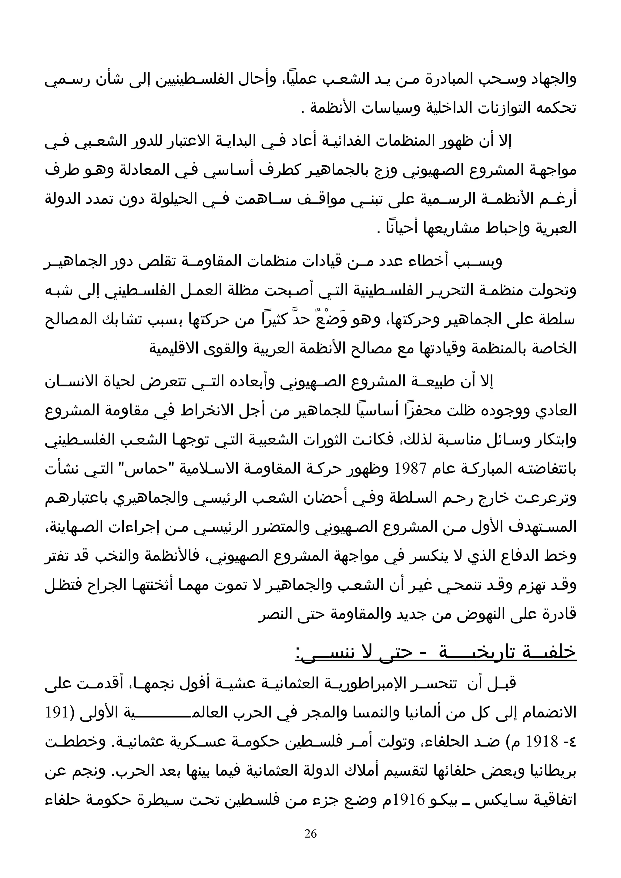 ‫والجهاد وسـحب المبادرة مـن يـد الشعـب عمليا، وأحال الفلسـطينيين إلى شأن رسـمي‬
                                        ‫تحكمه التوازنات الداخلية وسياسات النظمة .‬
‫إل أن ظهور المنظمات الفدائيـة أعاد فـي البدايـة العتبار للدور الشعـبي فـي‬
‫مواجهـة المشروع الصـهيوني وزج بالجماهيـر كطرف أسـاسي فـي المعادلة وهـو طرف‬
‫أرغــم النظمــة الرســمية على تبنــي مواقــف ســاهمت فــي الحيلولة دون تمدد الدولة‬
                                                    ‫العبرية وإحباط مشاريعها أحيانا .‬
‫وبســبب أخطاء عدد مــن قيادات منظمات المقاومــة تقلص دور الجماهيــر‬
‫وتحولت منظمـة التحريـر الفلسـطينية التـي أصـبحت مظلة العمـل الفلسـطيني إلى شبـه‬
‫سلطة على الجماهيـر وحركتها، وهو وَض ْعٌ حدّ كثيرا من حركتها بسبب تشابك المصالح‬
                ‫الخاصة بالمنظمة وقيادتها مع مصالح النظمة العربية والقوى القليمية‬
‫إل أن طبيعــة المشروع الصــهيوني وأبعاده التــي تتعرض لحياة النســان‬
‫العادي ووجوده ظلت محفزا أساسيا للجماهير من أجل النخراط في مقاومة المشروع‬
‫وابتكار وسـائل مناسـبة لذلك، فكانـت الثورات الشعبيـة التـي توجهـا الشعـب الفلسـطيني‬
‫بانتفاضتـه المباركـة عام 7891 وظهور حركـة المقاومـة السـلمية "حماس" التـي نشأت‬
‫وترعرعـت خارج رحـم السـلطة وفـي أحضان الشعـب الرئيسـي والجماهيري باعتبارهـم‬
‫المسـتهدف الول مـن المشروع الصـهيوني والمتضرر الرئيسـي مـن إجراءات الصـهاينة،‬
‫وخط الدفاع الذي ل ينكسر في مواجهة المشروع الصهيوني، فالنظمة والنخب قد تفتر‬
‫وقـد تهزم وقـد تنمحـي غيـر أن الشعـب والجماهيـر ل تموت مهمـا أثخنتهـا الجراح فتظـل‬
                                  ‫قادرة على النهوض من جديد والمقاومة حتى النصر‬

                                       ‫خلفيــة تاريخيــــة - حتى ل ننســى:‬
‫قبــل أن تنحســر المبراطوريــة العثمانيــة عشيــة أفول نجمهــا، أقدمــت على‬
‫النضمام إلى كل من ألمانيا والنمسا والمجر في الحرب العالمــــــــــــية الولى )191‬
‫٤- 8191 م( ض ـد الحلفاء، وتولت أم ـر فلس ـطين حكوم ـة عس ـكرية عثماني ـة. وخطط ـت‬
 ‫ـ‬        ‫ـ‬            ‫ـ‬     ‫ـ‬         ‫ـ‬      ‫ـ‬                    ‫ـ‬
‫بريطانيا وبعض حلفائها لتقسيم أملك الدولة العثمانية فيما بينها بعد الحرب. ونجم عن‬
‫اتفاقيـة سـايكس ــ بيكـو 6191م وضـع جزء مـن فلسـطين تحـت سـيطرة حكومـة حلفاء‬
                                         ‫62‬
 