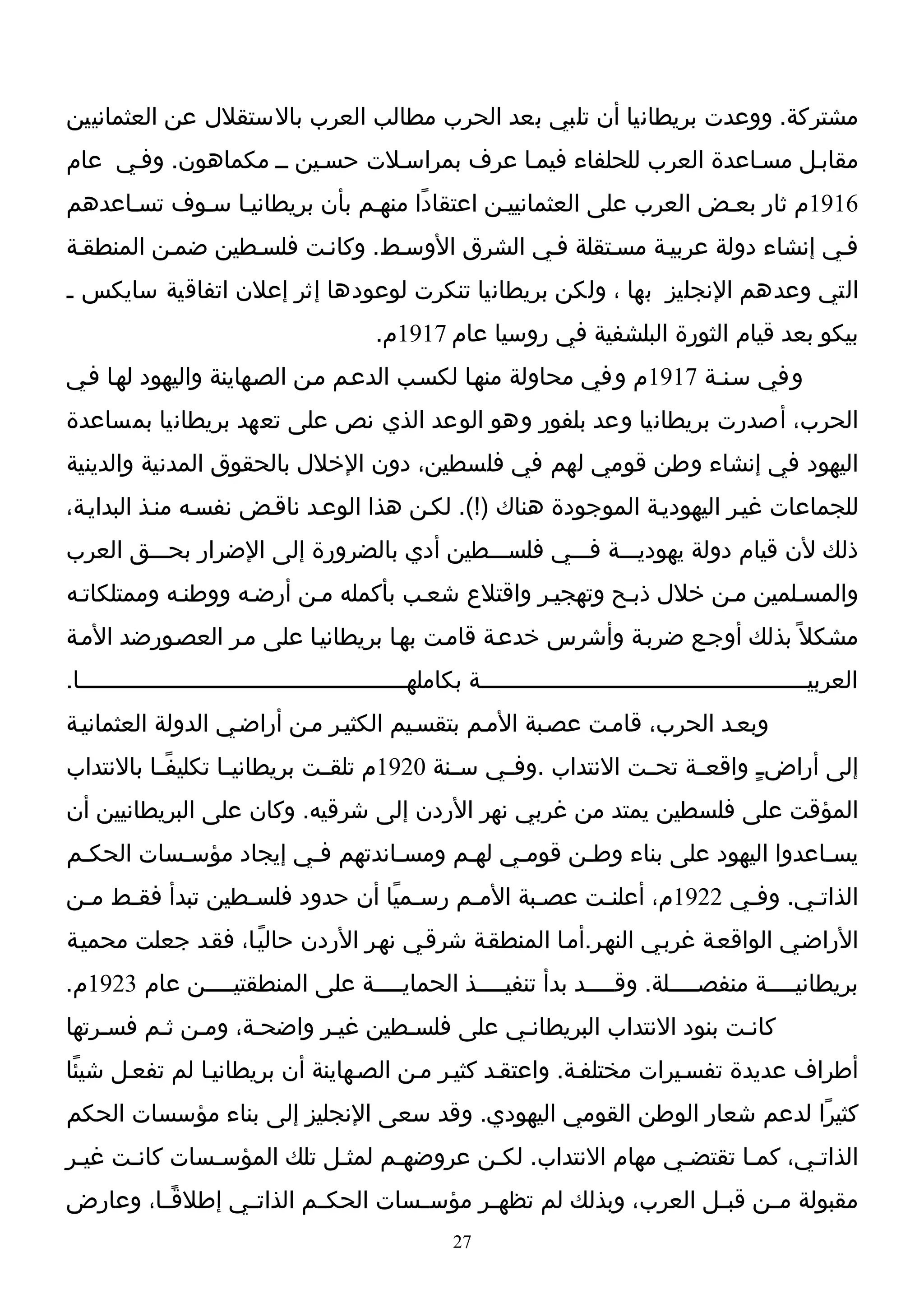 ‫مشتركة. ووعدت بريطانيا أن تلبي بعد الحرب مطالب العرب بالستقلل عن العثمانيين‬
‫مقابـل مسـاعدة العرب للحلفاء فيمـا عرف بمراسـلت حسـين ــ مكماهون. وفـي عام‬
‫6191م ثار بعـض العرب على العثمانييـن اعتقادًا منهـم بأن بريطانيـا سـوف تسـاعدهم‬
‫فـي إنشاء دولة عربيـة مسـتقلة فـي الشرق الوسـط. وكانـت فلسـطين ضمـن المنطقـة‬
‫التي وعدهم النجليز بها ، ولكن بريطانيا تنكرت لوعودها إثر إعلن اتفاقية سايكس ـ‬
                                           ‫بيكو بعد قيام الثورة البلشفية في روسيا عام 7191م.‬
‫وفي سـنـة 7191م وفي محاولة منهـا لكسـب الدعـم مـن الصـهاينة واليهود لهـا فـي‬
‫الحرب، أصدرت بريطانيا وعد بلفور وهو الوعد الذي نص على تعهد بريطانيا بمساعدة‬
‫اليهود في إنشاء وطن قومي لهم في فلسطين، دون الخلل بالحقوق المدنية والدينية‬
‫للجماعات غيـر اليهوديـة الموجودة هناك )!(. لكـن هذا الوعـد ناقـض نفسـه منـذ البدايـة،‬
‫ذلك لن قيام دولة يهوديـــة فـــي فلســـطين أدي بالضرورة إلى الضرار بحـــق العرب‬
‫والمسـلمين مـن خلل ذبـح وتهجيـر واقتلع شعـب بأكمله مـن أرضـه ووطنـه وممتلكاتـه‬
‫مشكل ً بذلك أوجـع ضربـة وأشرس خدعـة قامـت بهـا بريطانيـا على مـر العصـورضد المـة‬
‫العربيـــــــــــــــــــــــــــــــــــــــــــــــة بكاملهـــــــــــــــــــــــــــــــــــــــــــــــا.‬
‫وبعـد الحرب، قامـت عصـبة المـم بتقسـيم الكثيـر مـن أراضـي الدولة العثمانيـة‬
‫إلى أراض ـٍ واقع ـة تح ـت النتداب .وف ـي س ـنة 0291م تلق ـت بريطاني ـا تكليفً ـا بالنتداب‬
          ‫ـ‬         ‫ـ‬          ‫ـ‬             ‫ـ‬    ‫ـ‬              ‫ـ‬     ‫ـ‬
‫المؤقت على فلسطين يمتد من غربي نهر الردن إلى شرقيه. وكان على البريطانيين أن‬
‫يسـاعدوا اليهود على بناء وطـن قومـي لهـم ومسـاندتهم فـي إيجاد مؤسـسات الحكـم‬
‫الذاتـي. وفـي 2291م، أعلنـت عصـبة المـم رسـميًا أن حدود فلسـطين تبدأ فقـط مـن‬
 ‫ـ‬   ‫ـ‬           ‫ـ‬                ‫ـ‬    ‫ـ‬      ‫ـ‬    ‫ـ‬             ‫ـ‬     ‫ـ‬
‫الراضـي الواقعـة غربـي النهـر.أمـا المنطقـة شرقـي نهـر الردن حاليًـا، فقـد جعلت محميـة‬
‫بريطاني ــــة منفص ــــلة. وق ــــد بدأ تنفي ــــذ الحماي ــــة على المنطقتيــــن عام 3291م.‬
               ‫ـ‬                 ‫ـ‬            ‫ـ‬              ‫ـ‬          ‫ـ‬          ‫ـ‬
‫كانـت بنود النتداب البريطانـي على فلسـطين غيـر واضحـة، ومـن ثـم فسـرتها‬
‫أطراف عديدة تفسـيرات مختلفـة. واعتقـد كثيـر مـن الصـهاينة أن بريطانيـا لم تفعـل شيئًا‬
‫كثيرًا لدعم شعار الوطن القومي اليهودي. وقد سعى النجليز إلى بناء مؤسسات الحكم‬
‫الذاتـي، كمـا تقتضـي مهام النتداب. لكـن عروضهـم لمثـل تلك المؤسـسات كانـت غيـر‬
 ‫ـ‬    ‫ـ‬       ‫ـ‬                 ‫ـ‬       ‫ـ‬                  ‫ـ‬      ‫ـ‬     ‫ـ‬
‫مقبولة م ـن قب ـل العرب، وبذلك لم تظه ـر مؤس ـسات الحك ـم الذات ـي إطلقً ـا، وعارض‬
        ‫ـ‬        ‫ـ‬        ‫ـ‬         ‫ـ‬      ‫ـ‬                      ‫ـ‬     ‫ـ‬
                                                     ‫72‬
 