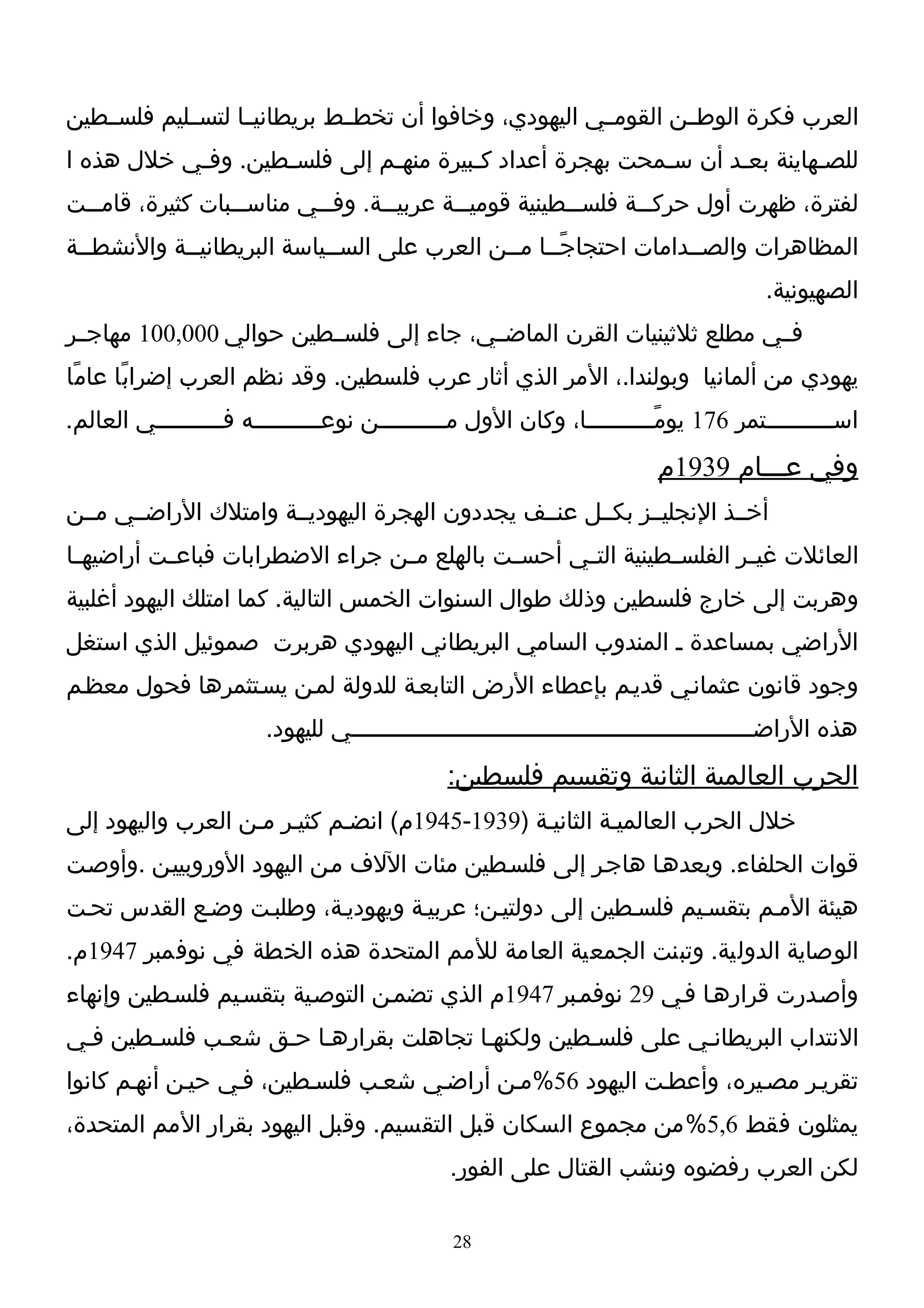‫العرب فكرة الوطــن القومــي اليهودي، وخافوا أن تخطــط بريطانيــا لتســليم فلســطين‬
‫للصـهاينة بعـد أن سـمحت بهجرة أعداد كـبيرة منهـم إلى فلسـطين. وفـي خلل هذه ا‬
           ‫ـ‬       ‫ـ‬         ‫ـ‬        ‫ـ‬                 ‫ـ‬      ‫ـ‬        ‫ـ‬
‫لفترة، ظهرت أول حرك ــة فلس ــطينية قومي ــة عربي ــة. وف ــي مناس ــبات كثيرة، قام ــت‬
  ‫ـ‬                ‫ـ‬        ‫ـ‬       ‫ـ‬        ‫ـ‬            ‫ـ‬       ‫ـ‬
‫المظاهرات والصــدامات احتجاجًــا مــن العرب على الســياسة البريطانيــة والنشطــة‬
                                                                                       ‫الصهيونية.‬
‫فــي مطلع ثلثينيات القرن الماضــي، جاء إلى فلســطين حوالي 000,001 مهاجــر‬
‫يهودي من ألمانيا وبولندا.، المر الذي أثار عرب فلسطين. وقد نظم العرب إضراب ًا عام ًا‬
‫اســــــــــتمر 671 يومًــــــــــا، وكان الول مــــــــــن نوعــــــــــه فــــــــــي العالم.‬
                                                                         ‫وفي عـــام 9391م‬
‫أخــذ النجليــز بكــل عنــف يجددون الهجرة اليهوديــة وامتلك الراضــي مــن‬
‫العائلت غي ـر الفلس ـطينية الت ـي أحس ـت بالهلع م ـن جراء الضطرابات فباع ـت أراضيه ـا‬
 ‫ـ‬         ‫ـ‬                      ‫ـ‬           ‫ـ‬      ‫ـ‬          ‫ـ‬        ‫ـ‬
‫وهربت إلى خارج فلسطين وذلك طوال السنوات الخمس التالية. كما امتلك اليهود أغلبية‬
‫الراضي بمساعدة ـ المندوب السامي البريطاني اليهودي هربرت صموئيل الذي استغل‬
‫وجود قانون عثمانـي قديـم بإعطاء الرض التابعـة للدولة لمـن يسـتثمرها فحول معظـم‬
                       ‫هذه الراضــــــــــــــــــــــــــــــــــــــــــــــــــــــــــي لليهود.‬
                                              ‫الحرب العالمية الثانية وتقسيم فلسطين:‬
‫خلل الحرب العالميـة الثانيـة )9391-5491م( انضـم كثيـر مـن العرب واليهود إلى‬
‫قوات الحلفاء. وبعدهـا هاجـر إلى فلسـطين مئات اللف مـن اليهود الوروبييـن .وأوصـت‬
‫هيئة المـم بتقسـيم فلسـطين إلى دولتيـن؛ عربيـة ويهوديـة، وطلبـت وضـع القدس تحـت‬
‫الوصاية الدولية. وتبنت الجمعية العامة للمم المتحدة هذه الخطة في نوفمبر 7491م.‬
‫وأصـدرت قرارهـا فـي 92 نوفمـبر 7491م الذي تضمـن التوصـية بتقسـيم فلسـطين وإنهاء‬
‫النتداب البريطانـي على فلسـطين ولكنهـا تجاهلت بقرارهـا حـق شعـب فلسـطين فـي‬
‫تقريـر مصـيره، وأعطـت اليهود 65%مـن أراضـي شعـب فلسـطين، فـي حيـن أنهـم كانوا‬
‫يمثلون فقط 6,5%من مجموع السكان قبل التقسيم. وقبل اليهود بقرار المم المتحدة،‬
                                              ‫لكن العرب رفضوه ونشب القتال على الفور.‬

                                               ‫82‬
 