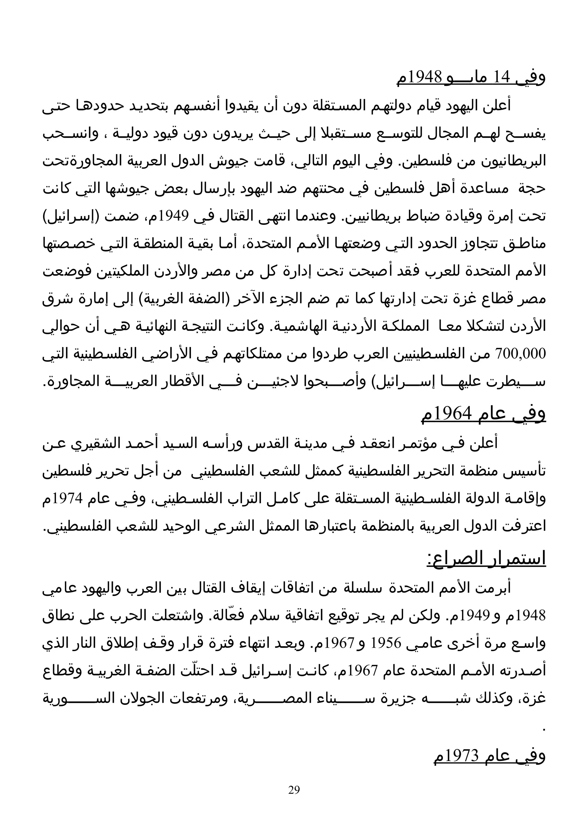 ‫وفي 41 مايـــو 8491م‬
‫أعلن اليهود قيام دولتهـم المسـتقلة دون أن يقيدوا أنفسـهم بتحديـد حدودهـا حتـى‬
‫يفســح لهــم المجال للتوســع مســتقبل إلى حيــث يريدون دون قيود دوليــة ، وانســحب‬
‫البريطانيون من فلسطين. وفي اليوم التالي، قامت جيوش الدول العربية المجاورةتحت‬
‫حجة مساعدة أهل فلسطين في محنتهم ضد اليهود بإرسال بعض جيوشها التي كانت‬
‫تحـت إمرة وقيادة ضباط بريطانييـن. وعندمـا انتهـى القتال فـي 9491م، ضمـت )إسـرائيل(‬
‫مناطـق تتجاوز الحدود التـي وضعتهـا المـم المتحدة، أمـا بقيـة المنطقـة التـي خصـصتها‬
‫المم المتحدة للعرب فقد أصبحت تحت إدارة كل من مصر والردن الملكيتين فوضعت‬
‫مصر قطاع غزة تحت إدارتها كما تم ضم الجزء الخر )الضفة الغربية( إلى إمارة شرق‬
‫الردن لتشكل معـا المملكـة الردنيـة الهاشميـة. وكانـت النتيجـة النهائيـة هـي أن حوالي‬
‫000,007 مـن الفلسـطينيين العرب طردوا مـن ممتلكاتهـم فـي الراضـي الفلسـطينية التـي‬
‫ســـيطرت عليه ـــا إســـرائيل( وأصـــبحوا لجئيـــن فـــي القطار العربيـــة المجاورة.‬
             ‫ـ‬                 ‫ـ‬     ‫ـ‬           ‫ـ‬            ‫ـ‬      ‫ـ‬            ‫ـ‬

                                                               ‫وفي عام 4691م‬
‫أعلن فـي مؤتمـر انعقـد فـي مدينـة القدس ورأسـه السـيد أحمـد الشقيري عـن‬
‫تأسيس منظمة التحرير الفلسطينية كممثل للشعب الفلسطيني من أجل تحرير فلسطين‬
‫وإقامـة الدولة الفلسـطينية المسـتقلة على كامـل التراب الفلسـطيني، وفـي عام 4791م‬
‫اعترفت الدول العربية بالمنظمة باعتبارها الممثل الشرعي الوحيد للشعب الفلسطيني.‬

                                                                ‫استمرار الصراع:‬
‫أبرمت المم المتحدة سلسلة من اتفاقات إيقاف القتال بين العرب واليهود عامي‬
‫8491م و 9491م. ولكن لم يجر توقيع اتفاقية سلم فعّالة. واشتعلت الحرب على نطاق‬
‫واسـع مرة أخرى عامـي 6591 و 7691م. وبعـد انتهاء فترة قرار وقـف إطلق النار الذي‬
‫أصـدرته المـم المتحدة عام 7691م، كانـت إسـرائيل قـد احتلّت الضفـة الغربيـة وقطاع‬
‫غزة، وكذلك شبــــــه جزيرة ســــــيناء المصــــــرية، ومرتفعات الجولن الســــــورية‬
         ‫ـ‬                                            ‫ـ‬              ‫ـ‬
                                                                                   ‫.‬
                                                                 ‫وفي عام 3791م‬
                                         ‫92‬
 