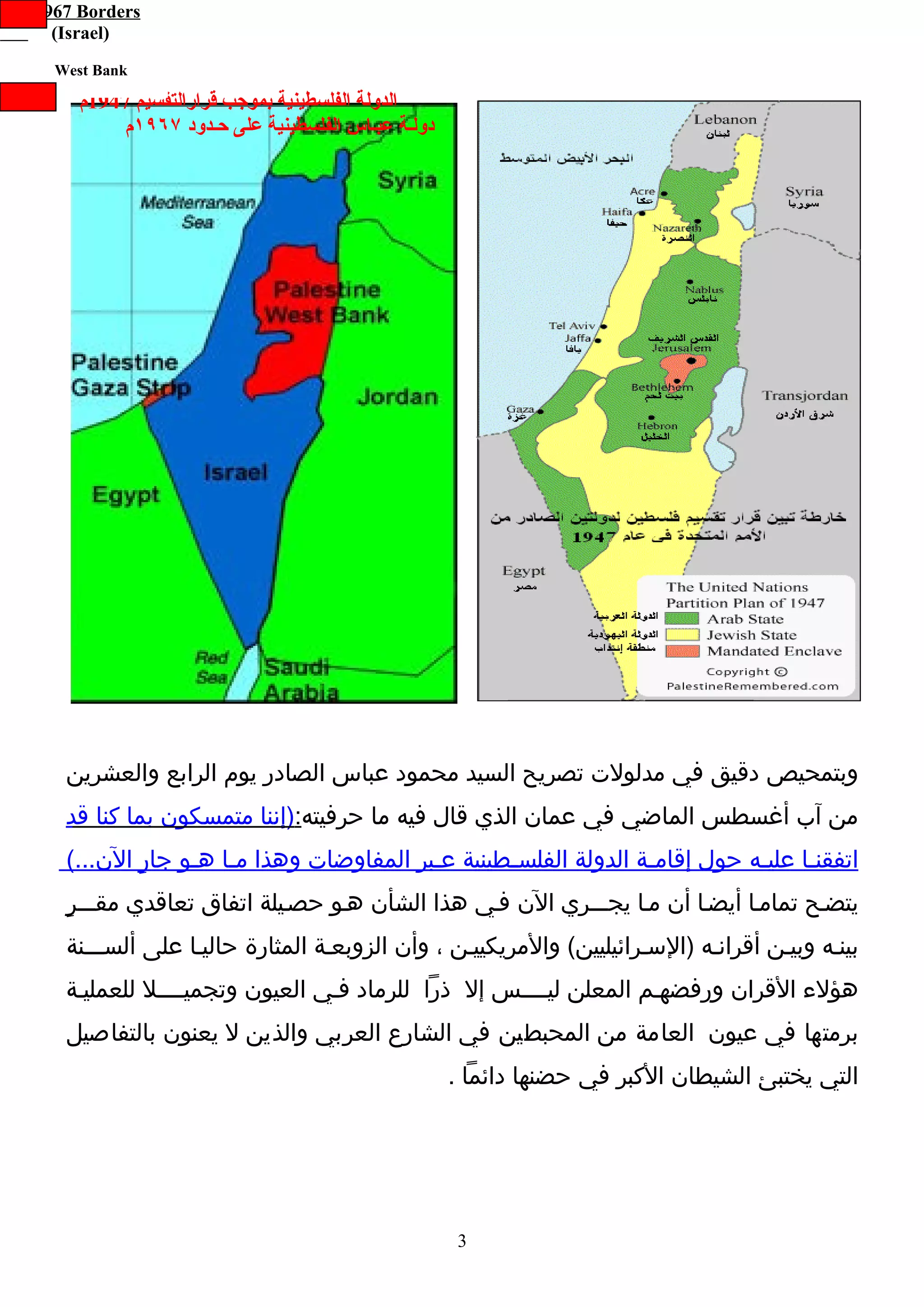 ‫‪Pre-1967 Borders‬‬
      ‫)‪(Israel‬‬
      ‫‪West Bank‬‬

         ‫الدولة الفلسطينية بموجب قرارالتقسيم 7491م‬
             ‫دولـة عبـاس الفلسطينية على حـدود ٧٦٩١م‬




       ‫وبتمحيص دقيق في مدلولت تصريح السيد محمود عباس الصادر يوم الرابع والعشرين‬
       ‫من آب أغسطس الماضي في عمان الذي قال فيه ما حرفيته:)إننا متمسكون بما كنا قد‬
       ‫اتفقنـا عليـه حول إقامـة الدولة الفلسـطينية عـبر المفاوضات وهذا مـا هـو جارٍ الن...(‬
                                                     ‫ـ‬              ‫ـ‬                ‫ـ‬
       ‫يتضـح تمامـا أيضـا أن مـا يجـــري الن فـي هذا الشأن هـو حصـيلة اتفاق تعاقدي مقـــرٍ‬
       ‫بينـه وبيـن أقرانـه )السـرائيليين( والمريكييـن ، وأن الزوبعـة المثارة حاليـا على ألســـنة‬
       ‫هؤلء القران ورفضهـم المعلن ليــــس إل ذرا للرماد فـي العيون وتجميــــل للعمليـة‬
       ‫برمتها في عيون العامة من المحبطين في الشارع العربي والذين ل يعنون بالتفاصيل‬
                                                      ‫التي يختبئ الشيطان الكبر في حضنها دائما .‬




                                                      ‫3‬
 