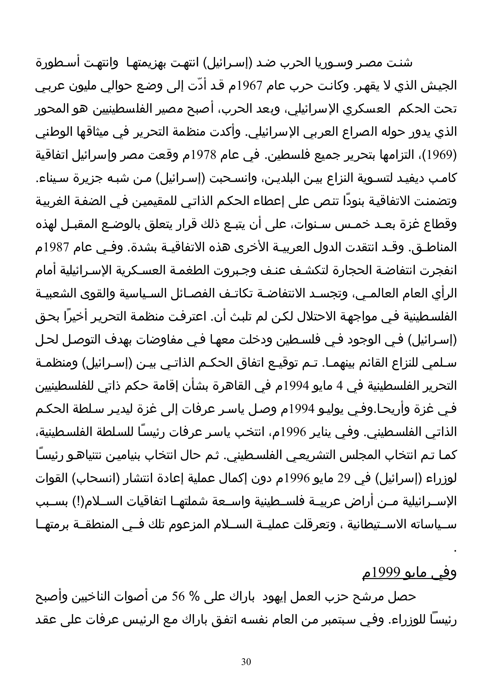 ‫شنـت مصـر وسـوريا الحرب ضـد )إسـرائيل( انتهـت بهزيمتهـا وانتهـت أسـطورة‬
‫الجيـش الذي ل يقهـر. وكانـت حرب عام 7691م قـد أدّت إلى وضـع حوالي مليون عربـي‬
‫تحت الحكم العسكري السرائيلي، وبعد الحرب، أصبح مصير الفلسطينيين هو المحور‬
‫الذي يدور حوله الصراع العربي السرائيلي. وأكدت منظمة التحرير في ميثاقها الوطني‬
‫)9691(، التزامها بتحرير جميع فلسطين. في عام 8791م وقعت مصر وإسرائيل اتفاقية‬
‫كامـب ديفيـد لتسـوية النزاع بيـن البلديـن، وانسـحبت )إسـرائيل( مـن شبـه جزيرة سـيناء.‬
‫وتضمنـت التفاقيـة بنودًا تنـص على إعطاء الحكـم الذاتـي للمقيميـن فـي الضفـة الغربيـة‬
‫وقطاع غزة بع ـد خم ـس س ـنوات، على أن يتب ـع ذلك قرار يتعلق بالوض ـع المقب ـل لهذه‬
      ‫ـ‬        ‫ـ‬                       ‫ـ‬                 ‫ـ‬    ‫ـ‬     ‫ـ‬
‫المناط ـق. وق ـد انتقدت الدول العربي ـة الخرى هذه التفاقي ـة بشدة. وف ـي عام 7891م‬
           ‫ـ‬           ‫ـ‬                    ‫ـ‬                      ‫ـ‬      ‫ـ‬
‫انفجرت انتفاضـة الحجارة لتكشـف عنـف وجـبروت الطغمـة العسـكرية السـرائيلية أمام‬
‫الرأي العام العالم ـي، وتجس ـد النتفاض ـة تكات ـف الفص ـائل الس ـياسية والقوى الشعبي ـة‬
 ‫ـ‬                    ‫ـ‬        ‫ـ‬       ‫ـ‬       ‫ـ‬          ‫ـ‬        ‫ـ‬
‫الفلسـطينية فـي مواجهـة الحتلل لكـن لم تلبـث أن. اعترفـت منظمـة التحريـر أخيرًا بحـق‬
‫)إسـرائيل( فـي الوجود فـي فلسـطين ودخلت معهـا فـي مفاوضات بهدف التوصـل لحـل‬
‫سـلمي للنزاع القائم بينهمـا. تـم توقيـع اتفاق الحكـم الذاتـي بيـن )إسـرائيل( ومنظمـة‬
 ‫ـ‬            ‫ـ‬     ‫ـ‬    ‫ـ‬       ‫ـ‬            ‫ـ‬      ‫ـ ـ‬                          ‫ـ‬
‫التحرير الفلسطينية في 4 مايو 4991م في القاهرة بشأن إقامة حكم ذاتي للفلسطينيين‬
‫فـي غزة وأريحـا.وفـي يوليـو 4991م وصـل ياسـر عرفات إلى غزة ليديـر سـلطة الحكـم‬
‫الذاتـي الفلسـطيني. وفـي ينايـر 6991م، انتخـب ياسـر عرفات رئيسـًا للسـلطة الفلسـطينية،‬
‫كمـا تـم انتخاب المجلس التشريعـي الفلسـطيني. ثـم حال انتخاب بنياميـن نتنياهـو رئيسـًا‬
‫لوزراء )إسرائيل( في 92 مايو 6991م دون إكمال عملية إعادة انتشار )انسحاب( القوات‬
‫الســرائيلية مــن أراض عربيــة فلســطينية واســعة شملتهــا اتفاقيات الســلم)!( بســبب‬
‫ســياساته الســتيطانية ، وتعرقلت عمليــة الســلم المزعوم تلك فــي المنطقــة برمتهــا‬
                                                                                      ‫.‬
                                                                   ‫وفي مايو 9991م‬
‫حصل مرشح حزب العمل إيهود باراك على % 65 من أصوات الناخبين وأصبح‬
‫رئيسـا للوزراء. وفـي سـبتمبر مـن العام نفسـه اتفـق باراك مـع الرئيـس عرفات على عقـد‬


                                          ‫03‬
 