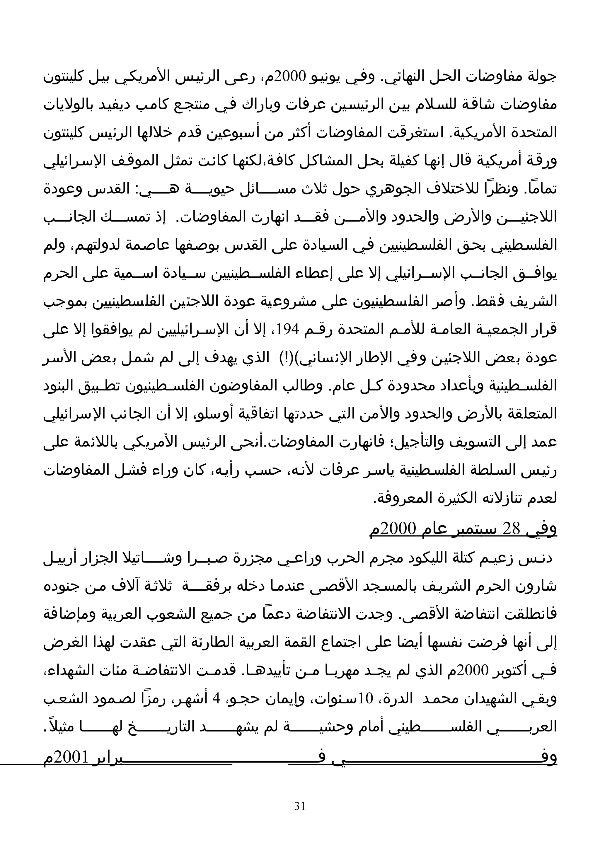 ‫جولة مفاوضات الحـل النهائي. وفـي يونيـو 0002م، رعـى الرئيـس المريكـي بيـل كلينتون‬
‫مفاوضات شاقـة للسـلم بيـن الرئيسـين عرفات وباراك فـي منتجـع كامـب ديفيـد بالوليات‬
‫المتحدة المريكية. استغرقت المفاوضات أكثر من أسبوعين قدم خللها الرئيس كلينتون‬
‫ورقـة أمريكيـة قال إنهـا كفيلة بحـل المشاكـل كافـة،لكنهـا كانـت تمثـل الموقـف السـرائيلي‬
‫تماما. ونظرا للختلف الجوهري حول ثلث مســــائل حيويــــة هــــي: القدس وعودة‬
‫اللجئيـــن والرض والحدود والمـــن فقـــد انهارت المفاوضات. إذ تمســـك الجانـــب‬
‫الفلسـطيني بحـق الفلسـطينيين فـي السـيادة على القدس بوصـفها عاصـمة لدولتهـم، ولم‬
‫يوافــق الجانــب الســرائيلي إل على إعطاء الفلســطينيين ســيادة اســمية على الحرم‬
‫الشريف فقط. وأصر الفلسطينيون على مشروعية عودة اللجئين الفلسطينيين بموجب‬
‫قرار الجمعيـة العامـة للمـم المتحدة رقـم 491، إل أن السـرائيليين لم يوافقوا إل على‬
‫عودة بعض اللجئيـن وفي الطار النساني()!( الذي يهدف إلى لم شمـل بعض السـر‬
‫الفلس ـطينية وبأعداد محدودة ك ـل عام. وطالب المفاوضون الفلس ـطينيون تط ـبيق البنود‬
          ‫ـ‬          ‫ـ‬                             ‫ـ‬                       ‫ـ‬
‫المتعلقة بالرض والحدود والمن التي حددتها اتفاقية أوسلو، إل أن الجانب السرائيلي‬
‫عمد إلى التسويف والتأجيل؛ فانهارت المفاوضات.أنحى الرئيس المريكي باللئمة على‬
‫رئيـس السـلطة الفلسـطينية ياسـر عرفات لنـه، حسـب رأيـه، كان وراء فشـل المفاوضات‬
                                                              ‫لعدم تنازلته الكثيرة المعروفة.‬
                                                             ‫وفي 82 سبتمبر عام 0002م‬
‫دنـس زعيـم كتلة الليكود مجرم الحرب وراعـي مجزرة صـبــرا وشــــاتيل الجزار أرييـل‬
‫شارون الحرم الشريـف بالمسـجد القصـى عندمـا دخله برفقــــة ثلثـة آلف مـن جنوده‬
‫فانطلقت انتفاضة القصى. وجدت النتفاضة دعما من جميع الشعوب العربية ومإضافة‬
‫إلى أنها فرضت نفسها أيضا على اجتماع القمة العربية الطارئة التي عقدت لهذا الغرض‬
‫ف ـي أكتوبر 0002م الذي لم يج ـد مهرب ـا م ـن تأييده ـا. قدم ـت النتفاض ـة مئات الشهداء،‬
               ‫ـ‬          ‫ـ‬       ‫ـ‬         ‫ـ ـ‬          ‫ـ‬                          ‫ـ‬
‫وبقـي الشهيدان محمـد الدرة، 01سـنوات، وإيمان حجـو، 4 أشهـر، رمزا لصـمود الشعـب‬
‫العربـــــــي الفلس ــــــطيني أمام وحشي ــــــة لم يشه ــــــد التاريـــــــخ لهـــــــا مثيلً .‬
                                        ‫ـ‬              ‫ـ‬                    ‫ـ‬
‫وفـــــــــــــــــــــــــــــــــــــــي فـــــــــــــــــــــــــــــــــــــــبراير 1002م‬

                                               ‫13‬
 