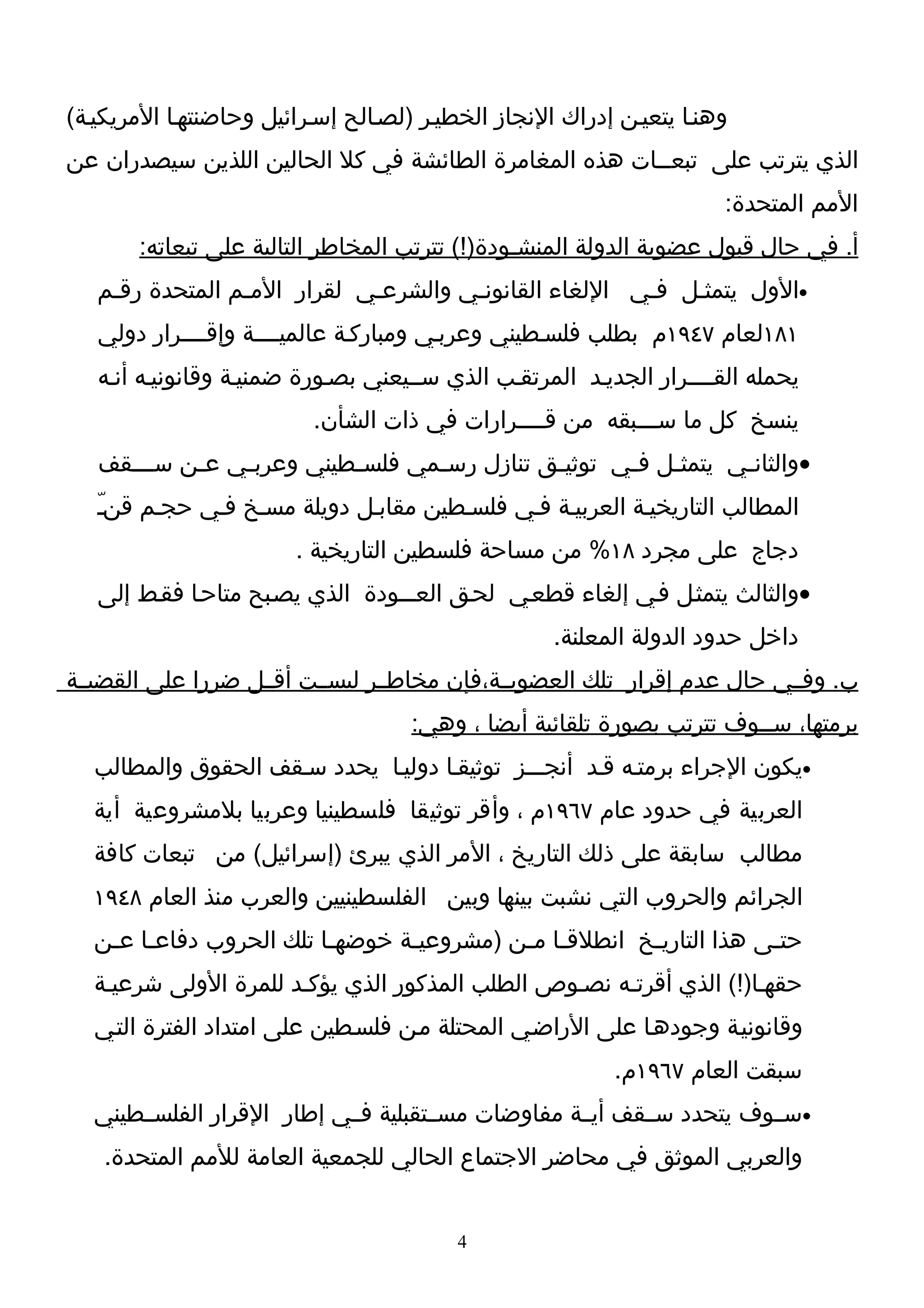 ‫وهنـا يتعيـن إدراك النجاز الخطيـر )لصـالح إسـرائيل وحاضنتهـا المريكيـة(‬
‫الذي يترتب على تبعــات هذه المغامرة الطائشة في كل الحالين اللذين سيصدران عن‬
                                                                      ‫المم المتحدة:‬
       ‫أ. في حال قبول عضوية الدولة المنشـودة)!( تترتب المخاطر التالية على تبعاته:‬
   ‫•الول يتمثـل فـي اللغاء القانونـي والشرعـي لقرار المـم المتحدة رقـم‬
   ‫١٨١لعام ٧٤٩١م بطلب فلسـطيني وعربـي ومباركـة عالميــــة وإقــــرار دولي‬
   ‫يحمله القــــرار الجديـد المرتقـب الذي ســيعني بصـورة ضمنيـة وقانونيـه أنـه‬
                          ‫ينسخ كل ما ســـبقه من قــــرارات في ذات الشأن.‬
   ‫•والثانـي يتمثـل فـي توثيـق تنازل رسـمي فلسـطيني وعربـي عـن ســـقف‬
       ‫ـ‬   ‫ـ‬   ‫ـ‬         ‫ـ‬      ‫ـ‬          ‫ـ‬      ‫ـ ـ‬        ‫ـ‬
   ‫المطالب التاريخيـة العربيـة فـي فلسـطين مقابـل دويلة مسـخ فـي حجـم قنـ‬
   ‫ّ‬
                        ‫دجاج على مجرد ٨١% من مساحة فلسطين التاريخية .‬
   ‫•والثالث يتمثـل فـي إلغاء قطعـي لحـق العـــودة الذي يصـبح متاحـا فقـط إلى‬
                                                    ‫داخل حدود الدولة المعلنة.‬
‫ب. وفــي حال عدم إقرار تلك العضويــة،فإن مخاطــر ليســت أقــل ضررا على القضيــة‬
                                     ‫برمتها، ســوف تترتب بصورة تلقائية أيضا ، وهي:‬
  ‫•يكون الجراء برمتـه قـد أنجـــز توثيقـا دوليـا يحدد سـقف الحقوق والمطالب‬
  ‫العربية في حدود عام ٧٦٩١م ، وأقر توثيقا فلسطينيا وعربيا بلمشروعية أية‬
  ‫مطالب سابقة على ذلك التاريخ ، المر الذي يبرئ )إسرائيل( من تبعات كافة‬
  ‫الجرائم والحروب التي نشبت بينها وبين الفلسطينيين والعرب منذ العام ٨٤٩١‬
   ‫حتـى هذا التاريـخ انطلقـا مـن )مشروعيـة خوضهـا تلك الحروب دفاعـا عـن‬
    ‫ـ ـ‬                   ‫ـ‬      ‫ـ‬         ‫ـ ـ‬         ‫ـ‬            ‫ـ‬
  ‫حقهـا)!( الذي أقرتـه نصـوص الطلب المذكور الذي يؤكـد للمرة الولى شرعيـة‬
   ‫وقانونيـة وجودهـا على الراضـي المحتلة مـن فلسـطين على امتداد الفترة التـي‬
                                                          ‫سبقت العام ٧٦٩١م.‬
  ‫•ســوف يتحدد ســقف أيــة مفاوضات مســتقبلية فــي إطار القرار الفلســطيني‬
    ‫والعربي الموثق في محاضر الجتماع الحالي للجمعية العامة للمم المتحدة.‬


                                          ‫4‬
 