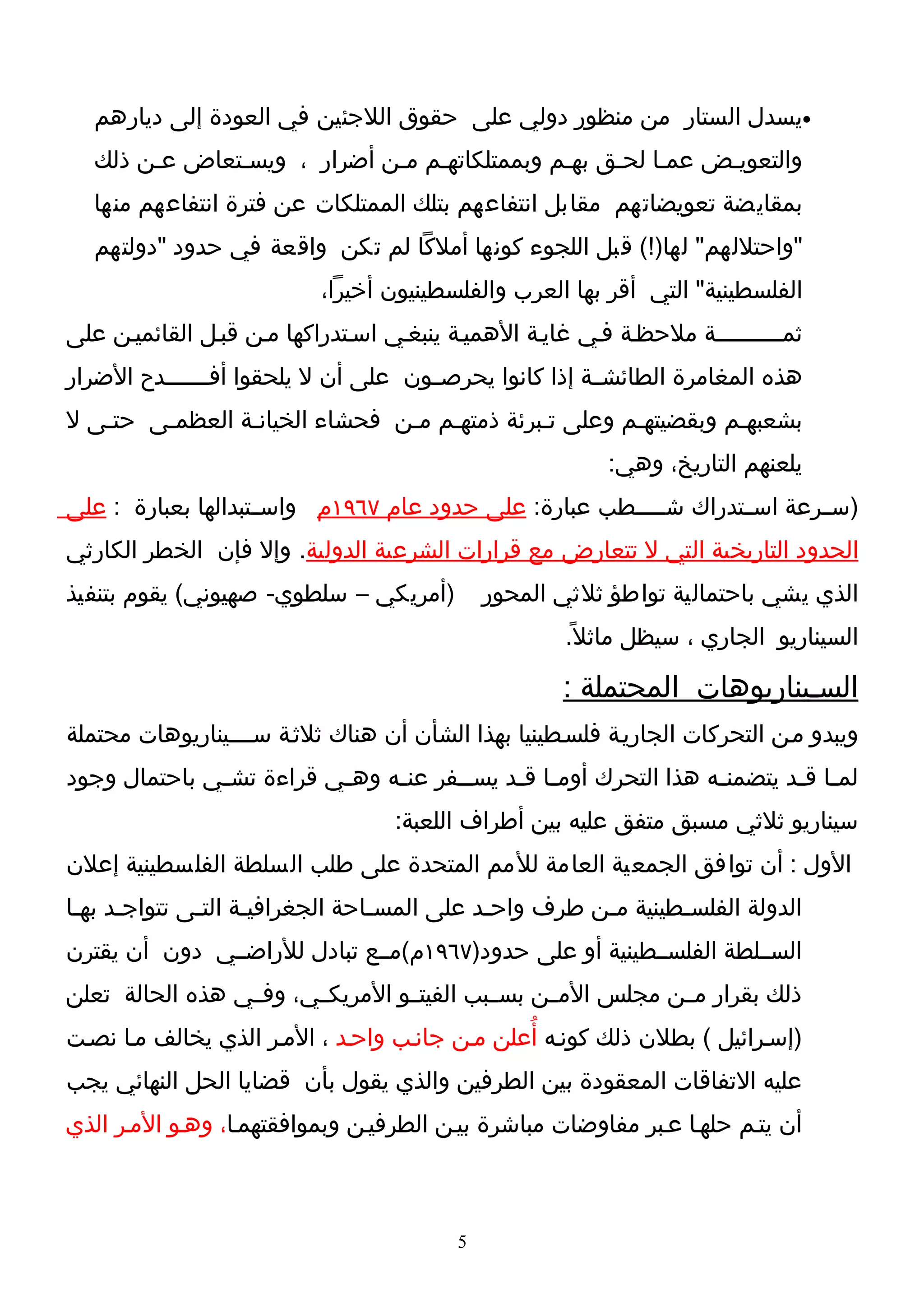 ‫•يسدل الستار من منظور دولي على حقوق اللجئين في العودة إلى ديارهم‬
   ‫والتعويـض عمـا لحـق بهـم وبممتلكاتهـم مـن أضرار ، ويسـتعاض عـن ذلك‬
   ‫بمقايضة تعويضاتهم مقابل انتفاعهم بتلك الممتلكات عن فترة انتفاعهم منها‬
   ‫"واحتللهم" لها)!( قبل اللجوء كونها أملكا لم تكن واقعة في حدود "دولتهم‬
                           ‫الفلسطينية" التي أقر بها العرب والفلسطينيون أخيرا،‬
‫ثمــــــــــة ملحظـة فـي غايـة الهميـة ينبغـي اسـتدراكها مـن قبـل القائميـن على‬
‫هذه المغامرة الطائشــة إذا كانوا يحرصــون على أن ل يلحقوا أفـــــــدح الضرار‬
‫بشعبهـم وبقضيتهـم وعلى تـبرئة ذمتهـم مـن فحشاء الخيانـة العظمـى حتـى ل‬
                                                           ‫يلعنهم التاريخ، وهي:‬
‫)س ـرعة اس ـتدراك شـ ـــطب عبارة: على حدود عام ٧٦٩١م واس ـتبدالها بعبارة : على‬
                    ‫ـ‬                                   ‫ـ‬         ‫ـ‬       ‫ـ‬
‫الحدود التاريخية التي ل تتعارض مع قرارات الشرعية الدولية. وإل فإن الخطر الكارثي‬
‫)أمريكي – سلطوي- صهيوني( يقوم بتنفيذ‬          ‫الذي يشي باحتمالية تواطؤ ثلثي المحور‬
                                                      ‫السيناريو الجاري ، سيظل ماثل ً.‬

                                                      ‫السـيناريوهات المحتملة :‬
‫ويبدو مـن التحركات الجاريـة فلسـطينيا بهذا الشأن أن هناك ثلثـة ســــيناريوهات محتملة‬
‫لم ـا ق ـد يتضمن ـه هذا التحرك أوم ـا ق ـد يس ــفر عن ـه وه ـي قراءة تش ـي باحتمال وجود‬
              ‫ـ‬           ‫ـ‬     ‫ـ‬       ‫ـ‬     ‫ـ ـ‬                    ‫ـ‬        ‫ـ ـ‬
                                    ‫سيناريو ثلثي مسبق متفق عليه بين أطراف اللعبة:‬
‫الول : أن توافق الجمعية العامة للمم المتحدة على طلب السلطة الفلسطينية إعلن‬
‫الدولة الفلسـطينية مـن طرف واحـد على المسـاحة الجغرافيـة التـى تتواجـد بهـا‬
      ‫ـ‬       ‫ـ‬     ‫ـ‬            ‫ـ‬          ‫ـ‬         ‫ـ‬       ‫ـ‬
‫الســلطة الفلســطينية أو على حدود)٧٦٩١م(مــع تبادل للراضــي دون أن يقترن‬
‫ذلك بقرار مــن مجلس المــن بســبب الفيتــو المريكــي، وفــي هذه الحالة تعلن‬
‫)إسـرائيل ( بطلن ذلك كونـه أُعلن مـن جانـب واحـد ، المـر الذي يخالف مـا نصـت‬
‫عليه التفاقات المعقودة بين الطرفين والذي يقول بأن قضايا الحل النهائي يجب‬
‫أن يتـم حلهـا عـبر مفاوضات مباشرة بيـن الطرفيـن وبموافقتهمـا، وهـو المـر الذي‬



                                          ‫5‬
 