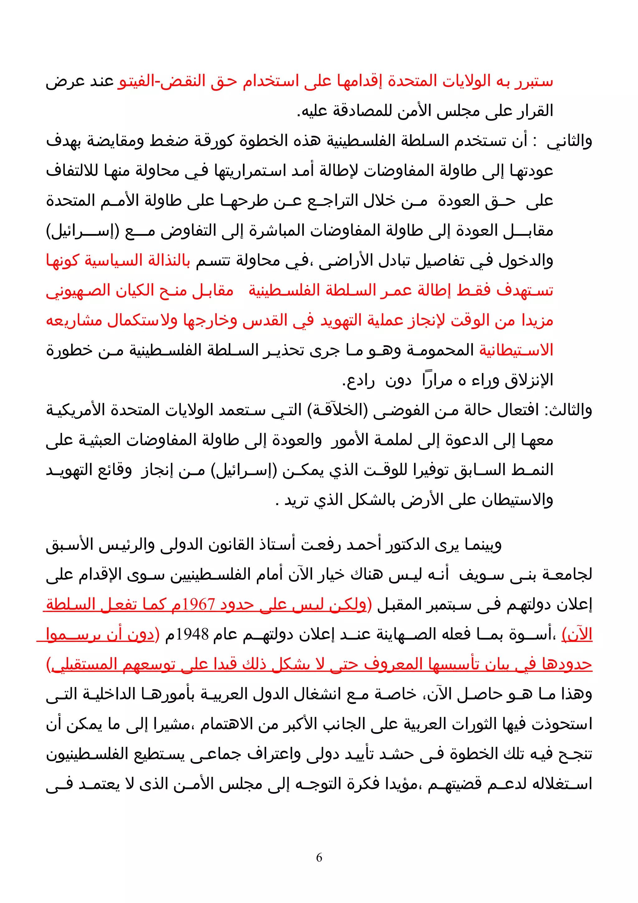 ‫سـتبرر بـه الوليات المتحدة إقدامهـا على اسـتخدام حـق النقـض-الفيتـو عنـد عرض‬
                                        ‫القرار على مجلس المن للمصادقة عليه.‬
‫والثانـي : أن تسـتخدم السـلطة الفلسـطينية هذه الخطوة كورقـة ضغـط ومقايضـة بهدف‬
‫عودتهـا إلى طاولة المفاوضات لطالة أمـد اسـتمراريتها فـي محاولة منهـا لللتفاف‬
‫على حــق العودة مــن خلل التراجــع عــن طرحهــا على طاولة المــم المتحدة‬
‫مقابـــل العودة إلى طاولة المفاوضات المباشرة إلى التفاوض مـــع )إســـرائيل(‬
‫والدخول فـي تفاصـيل تبادل الراضـى ،فـي محاولة تتسـم بالنذالة السـياسية كونهـا‬
‫تسـتهدف فقـط إطالة عمـر السـلطة الفلسـطينية مقابـل منـح الكيان الصـهيوني‬
‫مزيدا من الوقت لنجاز عملية التهويد في القدس وخارجها ولستكمال مشاريعه‬
‫الس ـتيطانية المحمومـة وهـو مـا جرى تحذيـر الس ـلطة الفلس ـطينية مـن خطورة‬
       ‫ـ‬       ‫ـ‬          ‫ـ‬      ‫ـ‬          ‫ـ ـ‬      ‫ـ‬               ‫ـ‬
                                               ‫النزلق وراء ه مرارا دون رادع.‬
‫والثالث: افتعال حالة مـن الفوضـى )الخلقـة( التـي سـتعمد الوليات المتحدة المريكيـة‬
‫معهـا إلى الدعوة إلى لملمـة المور والعودة إلى طاولة المفاوضات العبثيـة على‬
‫النمــط الســابق توفيرا للوقــت الذي يمكــن )إســرائيل( مــن إنجاز وقائع التهويــد‬
                                    ‫والستيطان على الرض بالشكل الذي تريد .‬

‫وبينمـا يرى الدكتور أحمـد رفعـت أسـتاذ القانون الدولى والرئيـس السـبق‬
‫لجامعـة بنـى سـويف أنـه ليـس هناك خيار الن أمام الفلسـطينيين سـوى القدام على‬
‫إعلن دولتهـم فـى سـبتمبر المقبـل )ولكـن ليـس على حدود 7691م كمـا تفعـل السـلطة‬
‫الن( ،أســوة بمــا فعله الصــهاينة عنــد إعلن دولتهــم عام 8491م )دون أن يرســموا‬
‫حدودها في بيان تأسيسها المعروف حتى ل يشكل ذلك قيدا على توسعهم المستقبلي(‬
‫وهذا مـا هـو حاصـل الن، خاصـة مـع انشغال الدول العربيـة بأمورهـا الداخليـة التـى‬
 ‫ـ‬     ‫ـ‬         ‫ـ‬        ‫ـ‬                     ‫ـ ـ‬            ‫ـ‬     ‫ـ ـ‬
‫استحوذت فيها الثورات العربية على الجانب الكبر من الهتمام ،مشيرا إلى ما يمكن أن‬
‫تنجـح فيـه تلك الخطوة فـى حشـد تأييـد دولى واعتراف جماعـى يسـتطيع الفلسـطينيون‬
‫اســتغلله لدعــم قضيتهــم ،مؤيدا فكرة التوجــه إلى مجلس المــن الذى ل يعتمــد فــى‬



                                           ‫6‬
 