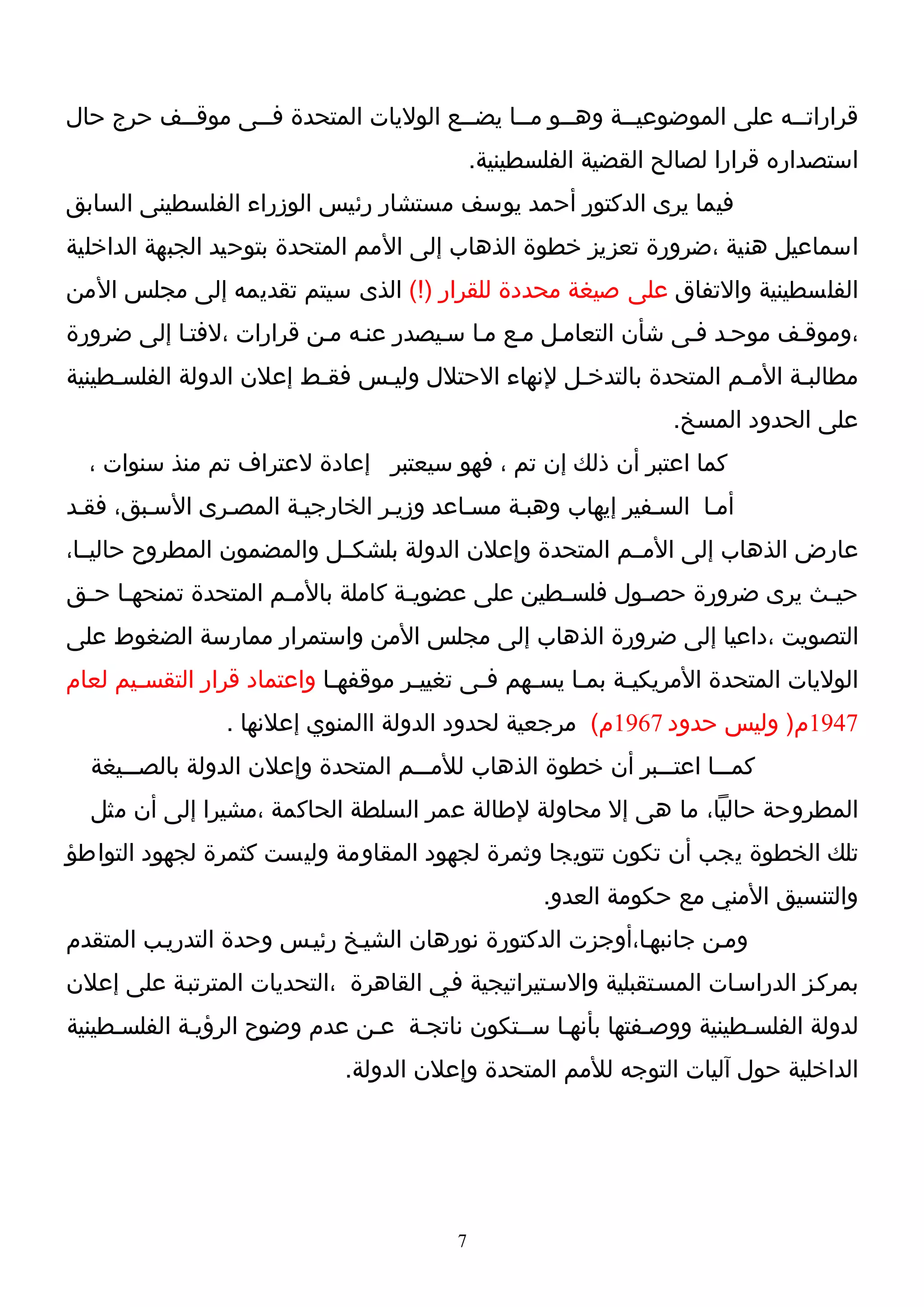 ‫قراراتــه على الموضوعيــة وهــو مــا يضــع الوليات المتحدة فــى موقــف حرج حال‬
          ‫ـ‬      ‫ـ‬                    ‫ـ‬                ‫ـ‬               ‫ـ‬
                                             ‫استصداره قرارا لصالح القضية الفلسطينية.‬
‫فيما يرى الدكتور أحمد يوسف مستشار رئيس الوزراء الفلسطينى السابق‬
‫اسماعيل هنية ،ضرورة تعزيز خطوة الذهاب إلى المم المتحدة بتوحيد الجبهة الداخلية‬
‫الفلسطينية والتفاق على صيغة محددة للقرار )!( الذى سيتم تقديمه إلى مجلس المن‬
‫،وموقـف موحـد فـى شأن التعامـل مـع مـا سـيصدر عنـه مـن قرارات ،لفتـا إلى ضرورة‬
‫مطالبـة المـم المتحدة بالتدخـل لنهاء الحتلل وليـس فقـط إعلن الدولة الفلسـطينية‬
     ‫ـ‬                   ‫ـ‬    ‫ـ‬                  ‫ـ‬                ‫ـ‬     ‫ـ‬
                                                                 ‫على الحدود المسخ.‬
  ‫كما اعتبر أن ذلك إن تم ، فهو سيعتبر إعادة لعتراف تم منذ سنوات ،‬
‫أمـا السـفير إيهاب وهبـة مسـاعد وزيـر الخارجيـة المصـرى السـبق، فقـد‬
‫عارض الذهاب إلى المــم المتحدة وإعلن الدولة بلشكــل والمضمون المطروح حاليــا،‬
‫حيـث يرى ضرورة حصـول فلسـطين على عضويـة كاملة بالم ـم المتحدة تمنحهـا حـق‬
 ‫ـ ـ‬                 ‫ـ‬             ‫ـ‬            ‫ـ‬      ‫ـ‬              ‫ـ‬
‫التصويت ،داعيا إلى ضرورة الذهاب إلى مجلس المن واستمرار ممارسة الضغوط على‬
‫الوليات المتحدة المريكيـة بمـا يسـهم فـى تغييـر موقفهـا واعتماد قرار التقسـيم لعام‬
       ‫ـ‬                    ‫ـ‬       ‫ـ‬      ‫ـ‬    ‫ـ‬    ‫ـ‬    ‫ـ‬
                 ‫7491م) وليس حدود 7691م( مرجعية لحدود الدولة االمنوي إعلنها .‬
  ‫كمـــا اعتـــبر أن خطوة الذهاب للمـــم المتحدة وإعلن الدولة بالصـــيغة‬
  ‫المطروحة حاليا، ما هى إل محاولة لطالة عمر السلطة الحاكمة ،مشيرا إلى أن مثل‬
‫تلك الخطوة يجب أن تكون تتويجا وثمرة لجهود المقاومة وليست كثمرة لجهود التواطؤ‬
                                                    ‫والتنسيق المني مع حكومة العدو.‬
‫ومـن جانبهـا،أوجزت الدكتورة نورهان الشيـخ رئيـس وحدة التدريـب المتقدم‬
‫بمركـز الدراسـات المسـتقبلية والسـتيراتيجية فـي القاهرة ،التحديات المترتبـة على إعلن‬
‫لدولة الفلسـطينية ووصـفتها بأنهـا ســتكون ناتجـة عـن عدم وضوح الرؤيـة الفلسـطينية‬
                             ‫الداخلية حول آليات التوجه للمم المتحدة وإعلن الدولة.‬




                                         ‫7‬
 