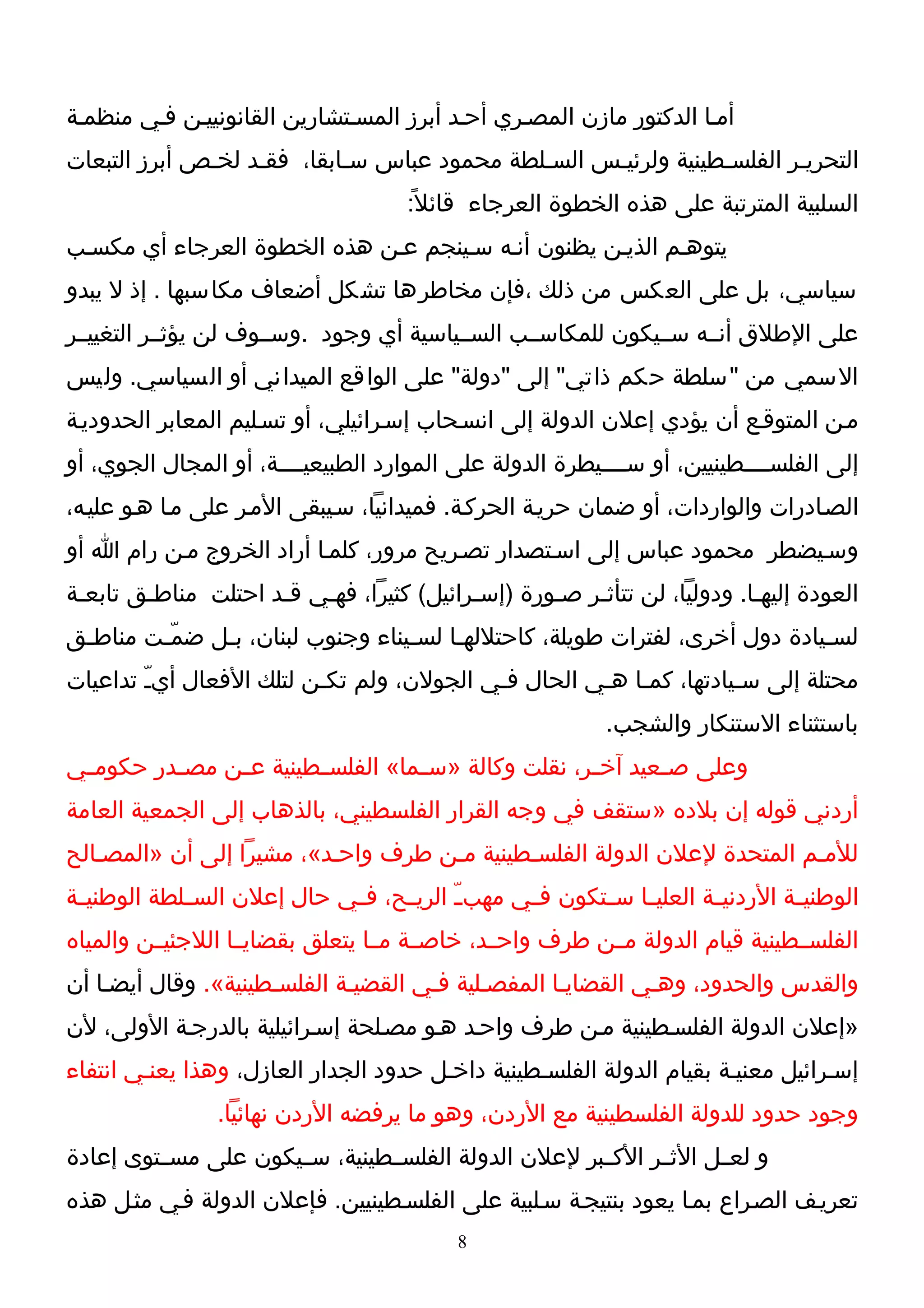 ‫أمـا الدكتور مازن المصـري أحـد أبرز المسـتشارين القانونييـن فـي منظمـة‬
‫التحريـر الفلسـطينية ولرئيـس السـلطة محمود عباس سـابقا، فقـد لخـص أبرز التبعات‬
                                      ‫السلبية المترتبة على هذه الخطوة العرجاء قائل ً:‬
‫يتوهـم الذيـن يظنون أنـه سـينجم عـن هذه الخطوة العرجاء أي مكسـب‬
‫سياسي، بل على العكس من ذلك ،فإن مخاطرها تشكل أضعاف مكاسبها . إذ ل يبدو‬
‫على الطلق أنــه ســيكون للمكاســب الســياسية أي وجود .وســوف لن يؤثــر التغييــر‬
‫السمي من "سلطة حكم ذاتي" إلى "دولة" على الواقع الميداني أو السياسي. وليس‬
‫مـن المتوقـع أن يؤدي إعلن الدولة إلى انسـحاب إسـرائيلي، أو تسـليم المعابر الحدوديـة‬
‫إلى الفلســــطينيين، أو ســــيطرة الدولة على الموارد الطبيعيــــة، أو المجال الجوي، أو‬
‫الصـادرات والواردات، أو ضمان حريـة الحركـة. فميدانيا، سـيبقى المـر على مـا هـو عليـه،‬
‫وسـيضطر محمود عباس إلى اسـتصدار تصـريح مرور، كلمـا أراد الخروج مـن رام ا أو‬
‫العودة إليهـا. ودوليا، لن تتأثـر صـورة )إسـرائيل( كثيرا، فهـي قـد احتلت مناطـق تابعـة‬
 ‫ـ‬      ‫ـ‬            ‫ـ‬   ‫ـ‬                ‫ـ‬       ‫ـ‬   ‫ـ‬                  ‫ـ‬
‫لسـيادة دول أخرى، لفترات طويلة، كاحتللهـا لسـيناء وجنوب لبنان، بـل ضمّـت مناطـق‬
 ‫ـ‬      ‫ـ‬     ‫ـ‬                   ‫ـ‬    ‫ـ‬                                    ‫ـ‬
‫محتلة إلى سـيادتها، كمـا هـي الحال فـي الجولن، ولم تكـن لتلك الفعال أيـّ تداعيات‬
                                                                    ‫ـ‬
                                                             ‫باستثناء الستنكار والشجب.‬
‫وعلى ص ـعيد آخ ـر، نقلت وكالة »س ـما« الفلس ـطينية ع ـن مص ـدر حكوم ـي‬
 ‫ـ‬        ‫ـ‬     ‫ـ‬        ‫ـ‬          ‫ـ‬                 ‫ـ‬       ‫ـ‬
‫أردني قوله إن بلده »ستقف في وجه القرار الفلسطيني، بالذهاب إلى الجمعية العامة‬
‫للمـم المتحدة لعلن الدولة الفلسـطينية مـن طرف واحـد«، مشيرا إلى أن »المصـالح‬
‫الوطني ـة الردني ـة العلي ـا س ـتكون ف ـي مهب ـّ الري ـح، ف ـي حال إعلن الس ـلطة الوطني ـة‬
 ‫ـ‬           ‫ـ‬               ‫ـ‬     ‫ـ‬              ‫ـ‬       ‫ـ ـ‬           ‫ـ‬         ‫ـ‬
‫الفلســطينية قيام الدولة مــن طرف واحــد، خاصــة مــا يتعلق بقضايــا اللجئيــن والمياه‬
‫والقدس والحدود، وهـي القضايـا المفصـلية فـي القضيـة الفلسـطينية«. وقال أيضـا أن‬
‫»إعلن الدولة الفلسـطينية مـن طرف واحـد هـو مصـلحة إسـرائيلية بالدرجـة الولى، لن‬
‫إسـرائيل معنيـة بقيام الدولة الفلسـطينية داخـل حدود الجدار العازل، وهذا يعنـي انتفاء‬
                 ‫وجود حدود للدولة الفلسطينية مع الردن، وهو ما يرفضه الردن نهائيا.‬
‫و لعــل الثــر الكــبر لعلن الدولة الفلســطينية، ســيكون على مســتوى إعادة‬
‫تعريـف الصـراع بمـا يعود بنتيجـة سـلبية على الفلسـطينيين. فإعلن الدولة فـي مثـل هذه‬
                                            ‫8‬
 