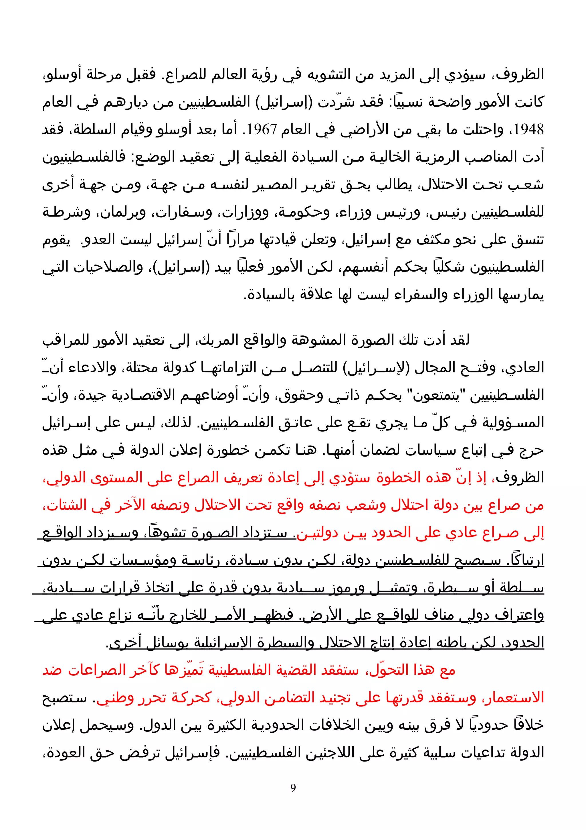 ‫الظروف، سيؤدي إلى المزيد من التشويه في رؤية العالم للصراع. فقبل مرحلة أوسلو،‬
‫كانـت المور واضحـة نسـبيا: فقـد شرّدت )إسـرائيل( الفلسـطينيين مـن ديارهـم فـي العام‬
‫8491، واحتلت ما بقي من الراضي في العام 7691. أما بعد أوسلو وقيام السلطة، فقد‬
‫أدت المناصـب الرمزيـة الخاليـة مـن السـيادة الفعليـة إلى تعقيـد الوضـع: فالفلسـطينيون‬
‫شعـب تحـت الحتلل، يطالب بحـق تقريـر المصـير لنفسـه مـن جهـة، ومـن جهـة أخرى‬
‫للفلسـطينيين رئيـس، ورئيـس وزراء، وحكومـة، ووزارات، وسـفارات، وبرلمان، وشرطـة‬
‫تنسق على نحو مكثف مع إسرائيل، وتعلن قيادتها مرارا أنّ إسرائيل ليست العدو. يقوم‬
‫الفلسـطينيون شكليا بحكـم أنفسـهم، لكـن المور فعليا بيـد )إسـرائيل(، والصـلحيات التـي‬
                                  ‫يمارسها الوزراء والسفراء ليست لها علقة بالسيادة.‬

‫لقد أدت تلك الصورة المشوهة والواقع المربك، إلى تعقيد المور للمراقب‬
‫العادي، وفتــح المجال )لســرائيل( للتنصــل مــن التزاماتهــا كدولة محتلة، والدعاء أنــّ‬
‫الفلسـطينيين "يتمتعون" بحكـم ذاتـي وحقوق، وأنـّ أوضاعهـم القتصـادية جيدة، وأنـّ‬
                ‫ـ‬       ‫ـ‬                     ‫ـ‬     ‫ـ‬                    ‫ـ‬
‫المسـؤولية فـي كلّ مـا يجري تقـع على عاتـق الفلسـطينيين. لذلك، ليـس على إسـرائيل‬
‫حرج فـي إتباع سـياسات لضمان أمنهـا. هنـا تكمـن خطورة إعلن الدولة فـي مثـل هذه‬
‫الظروف، إذ إ نّ هذه الخطوة ستؤدي إلى إعادة تعريف الصراع على المستوى الدولي،‬
‫من صراع بين دولة احتلل وشعب نصفه واقع تحت الحتلل ونصفه الخر في الشتات،‬
‫إلى صـراع عادي على الحدود بيـن دولتيـن. سـتزداد الصـورة تشوها، وسـيزداد الواقـع‬
 ‫ـ‬           ‫ـ‬             ‫ـ‬         ‫ـ‬    ‫ـ‬       ‫ـ‬                      ‫ـ‬
‫ارتباكا. سـيصبح للفلسـطينيين دولة، لكـن بدون سـيادة، رئاسـة ومؤسـسات لكـن بدون‬
‫س ــلطة أو س ــيطرة، وتمثي ــل ورموز س ــيادية بدون قدرة على اتخاذ قرارات س ــيادية،‬
       ‫ـ‬                                    ‫ـ‬           ‫ـ‬             ‫ـ‬          ‫ـ‬
‫واعتراف دولي مناف للواقــع على الرض. فيظهــر المــر للخارج بأنّــه نزاع عادي على‬
          ‫الحدود، لكن باطنه إعادة إنتاج الحتلل والسيطرة السرائيلية بوسائل أخرى.‬
‫مع هذا التحوّل، ستفقد القضية الفلسطينية تَميّزها كآخر الصراعات ضد‬
‫السـتعمار، وسـتفقد قدرتهـا على تجنيـد التضامـن الدولي، كحركـة تحرر وطنـي. سـتصبح‬
‫خلفا حدوديا ل فرق بينـه وبيـن الخلفات الحدوديـة الكثيرة بيـن الدول. وسـيحمل إعلن‬
‫الدولة تداعيات سـلبية كثيرة على اللجئيـن الفلسـطينيين. فإسـرائيل ترفـض حـق العودة،‬

                                          ‫9‬
 