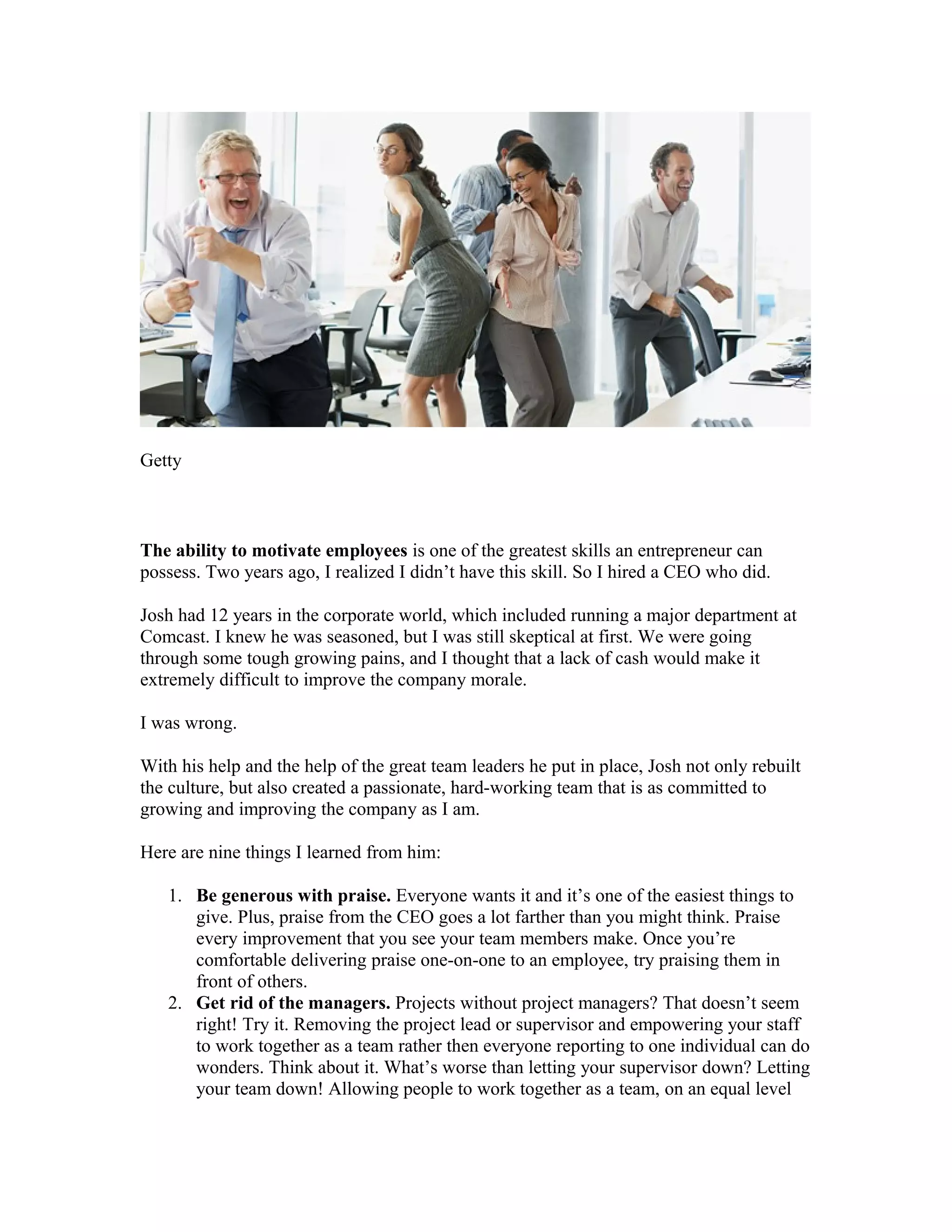 Getty
The ability to motivate employees is one of the greatest skills an entrepreneur can
possess. Two years ago, I realized I didn’t have this skill. So I hired a CEO who did.
Josh had 12 years in the corporate world, which included running a major department at
Comcast. I knew he was seasoned, but I was still skeptical at first. We were going
through some tough growing pains, and I thought that a lack of cash would make it
extremely difficult to improve the company morale.
I was wrong.
With his help and the help of the great team leaders he put in place, Josh not only rebuilt
the culture, but also created a passionate, hard-working team that is as committed to
growing and improving the company as I am.
Here are nine things I learned from him:
1. Be generous with praise. Everyone wants it and it’s one of the easiest things to
give. Plus, praise from the CEO goes a lot farther than you might think. Praise
every improvement that you see your team members make. Once you’re
comfortable delivering praise one-on-one to an employee, try praising them in
front of others.
2. Get rid of the managers. Projects without project managers? That doesn’t seem
right! Try it. Removing the project lead or supervisor and empowering your staff
to work together as a team rather then everyone reporting to one individual can do
wonders. Think about it. What’s worse than letting your supervisor down? Letting
your team down! Allowing people to work together as a team, on an equal level
