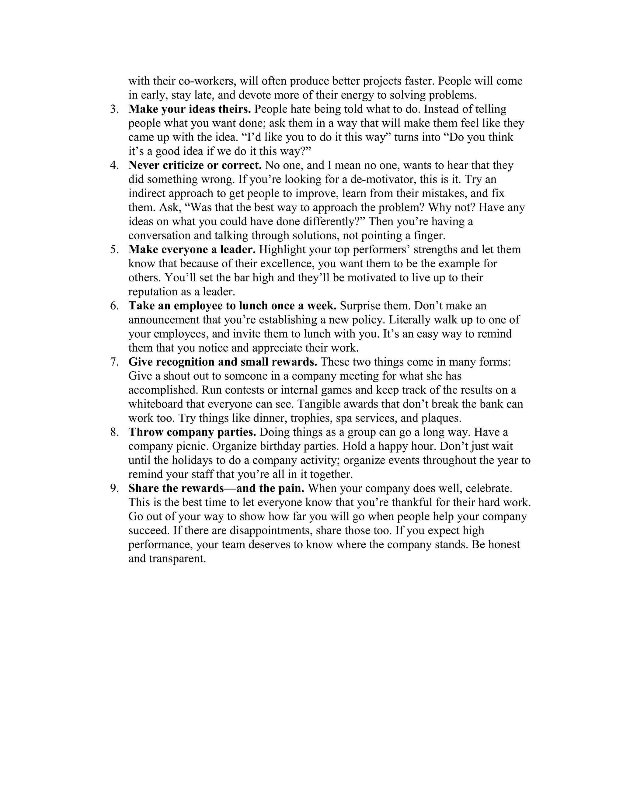 with their co-workers, will often produce better projects faster. People will come
in early, stay late, and devote more of their energy to solving problems.
3. Make your ideas theirs. People hate being told what to do. Instead of telling
people what you want done; ask them in a way that will make them feel like they
came up with the idea. “I’d like you to do it this way” turns into “Do you think
it’s a good idea if we do it this way?”
4. Never criticize or correct. No one, and I mean no one, wants to hear that they
did something wrong. If you’re looking for a de-motivator, this is it. Try an
indirect approach to get people to improve, learn from their mistakes, and fix
them. Ask, “Was that the best way to approach the problem? Why not? Have any
ideas on what you could have done differently?” Then you’re having a
conversation and talking through solutions, not pointing a finger.
5. Make everyone a leader. Highlight your top performers’ strengths and let them
know that because of their excellence, you want them to be the example for
others. You’ll set the bar high and they’ll be motivated to live up to their
reputation as a leader.
6. Take an employee to lunch once a week. Surprise them. Don’t make an
announcement that you’re establishing a new policy. Literally walk up to one of
your employees, and invite them to lunch with you. It’s an easy way to remind
them that you notice and appreciate their work.
7. Give recognition and small rewards. These two things come in many forms:
Give a shout out to someone in a company meeting for what she has
accomplished. Run contests or internal games and keep track of the results on a
whiteboard that everyone can see. Tangible awards that don’t break the bank can
work too. Try things like dinner, trophies, spa services, and plaques.
8. Throw company parties. Doing things as a group can go a long way. Have a
company picnic. Organize birthday parties. Hold a happy hour. Don’t just wait
until the holidays to do a company activity; organize events throughout the year to
remind your staff that you’re all in it together.
9. Share the rewards—and the pain. When your company does well, celebrate.
This is the best time to let everyone know that you’re thankful for their hard work.
Go out of your way to show how far you will go when people help your company
succeed. If there are disappointments, share those too. If you expect high
performance, your team deserves to know where the company stands. Be honest
and transparent.