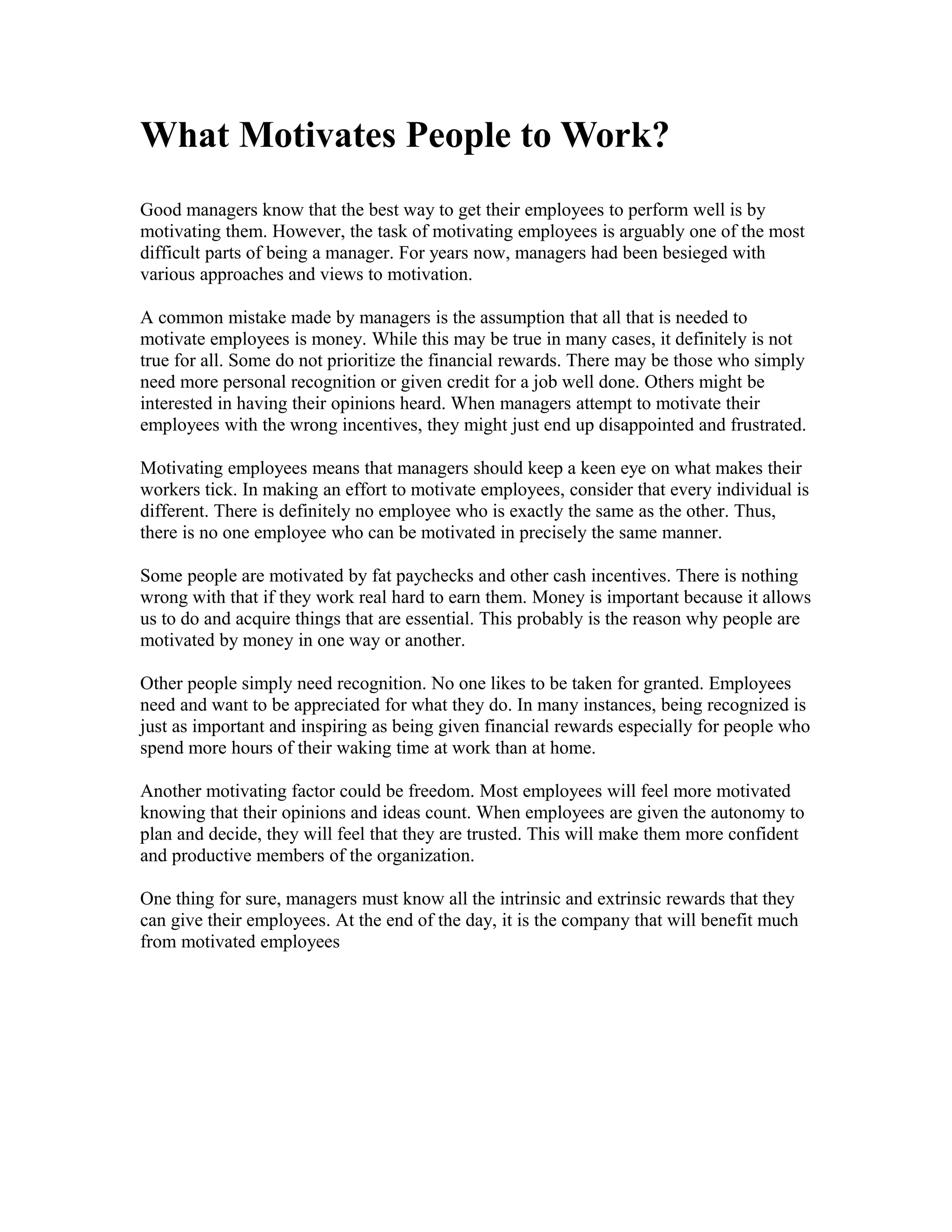 What Motivates People to Work?
Good managers know that the best way to get their employees to perform well is by
motivating them. However, the task of motivating employees is arguably one of the most
difficult parts of being a manager. For years now, managers had been besieged with
various approaches and views to motivation.
A common mistake made by managers is the assumption that all that is needed to
motivate employees is money. While this may be true in many cases, it definitely is not
true for all. Some do not prioritize the financial rewards. There may be those who simply
need more personal recognition or given credit for a job well done. Others might be
interested in having their opinions heard. When managers attempt to motivate their
employees with the wrong incentives, they might just end up disappointed and frustrated.
Motivating employees means that managers should keep a keen eye on what makes their
workers tick. In making an effort to motivate employees, consider that every individual is
different. There is definitely no employee who is exactly the same as the other. Thus,
there is no one employee who can be motivated in precisely the same manner.
Some people are motivated by fat paychecks and other cash incentives. There is nothing
wrong with that if they work real hard to earn them. Money is important because it allows
us to do and acquire things that are essential. This probably is the reason why people are
motivated by money in one way or another.
Other people simply need recognition. No one likes to be taken for granted. Employees
need and want to be appreciated for what they do. In many instances, being recognized is
just as important and inspiring as being given financial rewards especially for people who
spend more hours of their waking time at work than at home.
Another motivating factor could be freedom. Most employees will feel more motivated
knowing that their opinions and ideas count. When employees are given the autonomy to
plan and decide, they will feel that they are trusted. This will make them more confident
and productive members of the organization.
One thing for sure, managers must know all the intrinsic and extrinsic rewards that they
can give their employees. At the end of the day, it is the company that will benefit much
from motivated employees