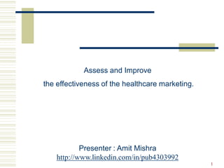 Assess and Improve
the effectiveness of the healthcare marketing.




            Presenter : Amit Mishra
    http://www.linkedin.com/in/pub4303992
                                                 1
 
