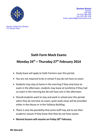 Durham School
Durham
DH1 4SZ
Tel: 0191 386 4783
Fax: 0191 383 1025
Email: p.gerrard@durhamschool.co.uk

Director of Sixth Form Studies
P C Gerrard, B.Ed

Sixth Form Mock Exams
Monday 24th – Thursday 27th February 2014
• Study leave will apply to Sixth Formers over this period.
• You are not required to be in school if you do not have an exam.
• Students may stay at home in the morning if they only have an
exam in the afternoon, students may leave at lunchtime if they had
an exam in the morning but do not have one in the afternoon.
• Should students want to stay and work in school over this period
when they do not have an exam, quiet work areas will be provided
either in the House or in the Vallance Building.
• There is also the possibility that some staff may ask to see their
academic classes if they know that they do not have exams.
• Normal lessons will resume on Friday 28th February.

Mr Gerrard

 