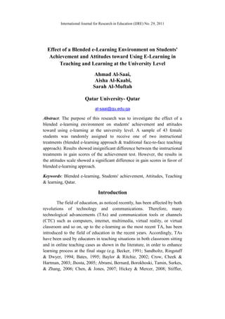 International Journal for Research in Education (IJRE) No. 29, 2011
Effect of a Blended e-Learning Environment on Students'
Achievement and Attitudes toward Using E-Learning in
Teaching and Learning at the University Level
Ahmad Al-Saai,
Aisha Al-Kaabi,
Sarah Al-Muftah
Qatar University- Qatar
al-saai@qu.edu.qa
Abstract: The purpose of this research was to investigate the effect of a
blended e-learning environment on students' achievement and attitudes
toward using e-learning at the university level. A sample of 43 female
students was randomly assigned to receive one of two instructional
treatments (blended e-learning approach & traditional face-to-face teaching
approach). Results showed insignificant difference between the instructional
treatments in gain scores of the achievement test. However, the results in
the attitudes scale showed a significant difference in gain scores in favor of
blended e-learning approach.
Keywords: Blended e-learning, Students' achievement, Attitudes, Teaching
& learning, Qatar.
Introduction
The field of education, as noticed recently, has been affected by both
revolutions of technology and communications. Therefore, many
technological advancements (TAs) and communication tools or channels
(CTC) such as computers, internet, multimedia, virtual reality, or virtual
classroom and so on, up to the e-learning as the most recent TA, has been
introduced to the field of education in the recent years. Accordingly, TAs
have been used by educators in teaching situations in both classroom sitting
and in online teaching cases as shown in the literature, in order to enhance
learning process at the final stage (e.g. Becker, 1991; Sandholtz, Ringstaff
& Dwyer, 1994; Bates, 1995; Baylor & Ritchie, 2002; Crow, Cheek &
Hartman, 2003; Jhosta, 2005; Abrami, Bernard, Borokhoski, Tamin, Surkes,
& Zhang, 2006; Chen, & Jones, 2007; Hickey & Mercer, 2008; Stiffler,
 