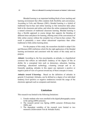 Effect of a Blended E-Learning Environment on Students' Achievement15
Blended learning is an important building block of new teaching and
learning environment that offers students both flexibility and convenience.
According to Colis and Moonen (2001), blended learning is a hybrid of
traditional face-to-face and online learning so that instruction takes place
both in the classroom and online, and where the online component becomes
a natural extension of traditional classroom learning. Blended learning is
thus a flexible approach to course design that supports the blending of
different times and places for learning, offering some of the conveniences of
fully online courses without the complete loss of face-to-face contact. The
result is potentially a more robust educational experience than either
traditional or fully online learning alone.
For the purpose of this study, the researchers decided to adopt Colis
and Moonen (2001) definition which fits the right application of the blended
learning environment and consistent with the nature of this study and its
purpose.
Attitude: According to, the free encyclopedia, an attitude, is a hypothetical
construct that reflects an individual's tendency of the degree of like or
dislike for a conceptual item such as democracy, education, learning,
technology, educational technology, e-learning concept and so on.
Generally speaking, attitudes in this aspect can represent a positive or
negative point of view of a person toward any of those concepts or issues.
Attitudes toward E-learning: Based on the definition of attitudes in
general, E-Learning's Attitudes, can be defined as a degree of an individual
tendency level (positive or negative tendencies) toward the usage of the
electronic approach such as computers and internet.
Limitations
This research was limited to the following limitations:
1. Female students who were enrolled in the digital photography course
in the spring (2009) semester;
2. The research period was Spring (2009) semester (February-June
2009); and
3. The dependent variables of the research were limited to two
measures (Achievement Test & Attitudes Scale).
 