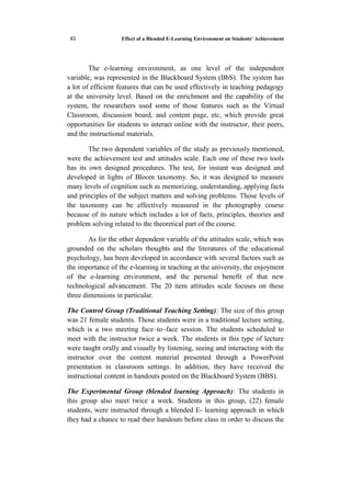 Effect of a Blended E-Learning Environment on Students' Achievement13
The e-learning environment, as one level of the independent
variable, was represented in the Blackboard System (BbS). The system has
a lot of efficient features that can be used effectively in teaching pedagogy
at the university level. Based on the enrichment and the capability of the
system, the researchers used some of those features such as the Virtual
Classroom, discussion board, and content page, etc, which provide great
opportunities for students to interact online with the instructor, their peers,
and the instructional materials.
The two dependent variables of the study as previously mentioned,
were the achievement test and attitudes scale. Each one of these two tools
has its own designed procedures. The test, for instant was designed and
developed in lights of Bloom taxonomy. So, it was designed to measure
many levels of cognition such as memorizing, understanding, applying facts
and principles of the subject matters and solving problems. Those levels of
the taxonomy can be effectively measured in the photography course
because of its nature which includes a lot of facts, principles, theories and
problem solving related to the theoretical part of the course.
As for the other dependent variable of the attitudes scale, which was
grounded on the scholars thoughts and the literatures of the educational
psychology, has been developed in accordance with several factors such as
the importance of the e-learning in teaching at the university, the enjoyment
of the e-learning environment, and the personal benefit of that new
technological advancement. The 20 item attitudes scale focuses on these
three dimensions in particular.
The Control Group (Traditional Teaching Setting): The size of this group
was 21 female students. Those students were in a traditional lecture setting,
which is a two meeting face–to–face session. The students scheduled to
meet with the instructor twice a week. The students in this type of lecture
were taught orally and visually by listening, seeing and interacting with the
instructor over the content material presented through a PowerPoint
presentation in classroom settings. In addition, they have received the
instructional content in handouts posted on the Blackboard System (BBS).
The Experimental Group (blended learning Approach): The students in
this group also meet twice a week. Students in this group, (22) female
students, were instructed through a blended E- learning approach in which
they had a chance to read their handouts before class in order to discuss the
 