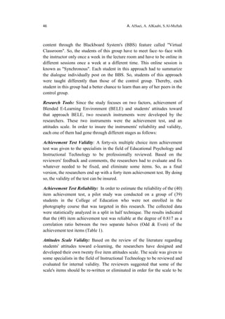 46 A. AlSaei, A. AlKaabi, S.Al-Muftah
content through the Blackboard System's (BBS) feature called "Virtual
Classroom". So, the students of this group have to meet face–to–face with
the instructor only once a week in the lecture room and have to be online in
different sessions once a week at a different time. This online session is
known as "Synchronous". Each student in this approach had to summarize
the dialogue individually post on the BBS. So, students of this approach
were taught differently than those of the control group. Thereby, each
student in this group had a better chance to learn than any of her peers in the
control group.
Research Tools: Since the study focuses on two factors, achievement of
Blended E-Learning Environment (BELE) and students' attitudes toward
that approach BELE, two research instruments were developed by the
researchers. These two instruments were the achievement test, and an
attitudes scale. In order to insure the instruments' reliability and validity,
each one of them had gone through different stages as follows:
Achievement Test Validity: A forty-six multiple choice item achievement
test was given to the specialists in the field of Educational Psychology and
Instructional Technology to be professionally reviewed. Based on the
reviewers' feedback and comments, the researchers had to evaluate and fix
whatever needed to be fixed, and eliminate some items. So, as a final
version, the researchers end up with a forty item achievement test. By doing
so, the validity of the test can be insured.
Achievement Test Reliability: In order to estimate the reliability of the (40)
item achievement test, a pilot study was conducted on a group of (39)
students in the College of Education who were not enrolled in the
photography course that was targeted in this research. The collected data
were statistically analyzed in a split in half technique. The results indicated
that the (40) item achievement test was reliable at the degree of 0.817 as a
correlation ratio between the two separate halves (Odd & Even) of the
achievement test items (Table 1).
Attitudes Scale Validity: Based on the review of the literature regarding
students' attitudes toward e-learning, the researchers have designed and
developed their own twenty five item attitudes scale. The scale was given to
some specialists in the field of Instructional Technology to be reviewed and
evaluated for internal validity. The reviewers suggested that some of the
scale's items should be re-written or eliminated in order for the scale to be
 
