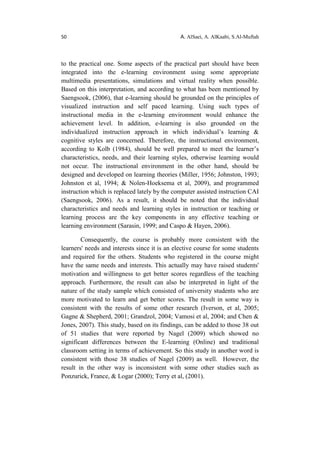 50 A. AlSaei, A. AlKaabi, S.Al-Muftah
to the practical one. Some aspects of the practical part should have been
integrated into the e-learning environment using some appropriate
multimedia presentations, simulations and virtual reality when possible.
Based on this interpretation, and according to what has been mentioned by
Saengsook, (2006), that e-learning should be grounded on the principles of
visualized instruction and self paced learning. Using such types of
instructional media in the e-learning environment would enhance the
achievement level. In addition, e-learning is also grounded on the
individualized instruction approach in which individual’s learning &
cognitive styles are concerned. Therefore, the instructional environment,
according to Kolb (1984), should be well prepared to meet the learner’s
characteristics, needs, and their learning styles, otherwise learning would
not occur. The instructional environment in the other hand, should be
designed and developed on learning theories (Miller, 1956; Johnston, 1993;
Johnston et al, 1994; & Nolen-Hoeksema et al, 2009), and programmed
instruction which is replaced lately by the computer assisted instruction CAI
(Saengsook, 2006). As a result, it should be noted that the individual
characteristics and needs and learning styles in instruction or teaching or
learning process are the key components in any effective teaching or
learning environment (Sarasin, 1999; and Caspo & Hayen, 2006).
Consequently, the course is probably more consistent with the
learners' needs and interests since it is an elective course for some students
and required for the others. Students who registered in the course might
have the same needs and interests. This actually may have raised students'
motivation and willingness to get better scores regardless of the teaching
approach. Furthermore, the result can also be interpreted in light of the
nature of the study sample which consisted of university students who are
more motivated to learn and get better scores. The result in some way is
consistent with the results of some other research (Iverson, et al, 2005;
Gagne & Shepherd, 2001; Grandzol, 2004; Vamosi et al, 2004; and Chen &
Jones, 2007). This study, based on its findings, can be added to those 38 out
of 51 studies that were reported by Nagel (2009) which showed no
significant differences between the E-learning (Online) and traditional
classroom setting in terms of achievement. So this study in another word is
consistent with those 38 studies of Nagel (2009) as well. However, the
result in the other way is inconsistent with some other studies such as
Ponzurick, France, & Logar (2000); Terry et al, (2001).
 