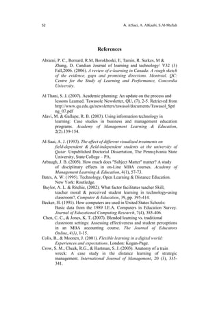 52 A. AlSaei, A. AlKaabi, S.Al-Muftah
References
Abrami, P. C., Bernard, R.M, Borokhoski, E, Tamin, R. Surkes, M &
Zhang, D. Candian Journal of learning and technology/ V32 (3)
Fall,2006. (2006). A review of e-learning in Canada: A rough sketch
of the evidence, gaps and promising directions. Montreal, QC:
Centre for the Study of Learning and Performance, Concordia
University.
Al Thani, S. J. (2007). Academic planning: An update on the process and
lessons Learned. Tawasole Newsletter, QU, (7), 2-5. Retrieved from
http://www.qu.edu.qa/newsletters/tawasol/documents/Tawasol_Spri
ng_07.pdf
Alavi, M. & Gallupe, R. B. (2003). Using information technology in
learning: Case studies in business and management education
programs. Academy of Management Learning & Education,
2(2).139-154.
Al-Saai, A. J. (1993). The effect of different visualized treatments on
field-dependent & field-independent students at the university of
Qatar. Unpublished Doctorial Dissertation, The Pennsylvania State
University, State College – PA.
Arbaugh, J. B. (2005). How much does "Subject Matter" matter? A study
of disciplinary effects in on-Line MBA courses. Academy of
Management Learning & Education, 4(1), 57-73.
Bates, A. W. (1995). Technology, Open Learning & Distance Education.
New York: Routledge.
Baylor, A. L. & Ritchie, (2002). What factor facilitates teacher Skill,
teacher moral & perceived student learning in technology-using
classroom?. Computer & Education, 39, pp. 395-414.
Becker, H. (1991). How computers are used in United States Schools:
Basic data from the 1989 I.E.A. Computers in Education Survey.
Journal of Educational Computing Research, 7(4), 385-406.
Chen, C. C., & Jones, K. T. (2007). Blended learning vs. traditional
classroom settings: Assessing effectiveness and student perceptions
in an MBA accounting course. The Journal of Educators
Online,.4(1), 1-15.
Colis, B., & Moonen, J. (2001). Flexible learning in a digital world:
Experiences and expectations. London: Kogan-Page.
Crow, S. M., Cheek, R.G., & Hartman, S. J. (2003). Anatomy of a train
wreck: A case study in the distance learning of strategic
management. International Journal of Management, 20 (3), 335-
341.
 