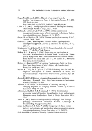 Effect of a Blended E-Learning Environment on Students' Achievement35
Csapo, N. & Hayen, R. (2006). The role of learning styles in the
teaching / learning process. Issues in Information Systems, 7(1), 129-
133. Retrieved from
http://www.iacis.org/iis/2006_iis/PDFs/Csapo_Hayen.pdf
Cross, P. K. (2001). Leading-edge effort to improve teaching and learning:
The hesburgh Awards. Change, 33(4)., 30-37.
Dellana, S., Collins, W., & West, D. (2000). Online education in a
management science course-effectiveness and performance factors.
Journal of Education for Business, 76 (1), 43-47.
Gagne, M., & Shepherd, M. (2001). Distance learning in accounting. T.H.E.
Journal, 28 (9), 58-65.
Grandzol, J. (2004). Teaching MBA statistics online: A pedagogically
sound process approach. Journal of Education for Business, 79 (4),
237-244.
Graziano, A. M., & Raulin, M. L. (2010). Research methods: A process of
inquiry (7th
ed). New York: Pearson.
Hickey, R. A., & Mercer, A. (2008). E-teaching and learning in arts
education: Newfoundland & Labrador. In G. Galway & D. Dibbon
(Eds.), Symposium 2008: Post-confederation educational reform –
from rhetoric to reality (pp. 237-251). St. John's, NL: Memorial
University of Newfoundland.
History of e-Learning (2009). e-Learning Fundamentals. Retrieved from,
http://www.leerbeleving.nl/wbts/1/history_of_elearning.html.
Printed out on 11 Aug. 2009.
Iverson, K., Colky, D., & Cyboran, V. (2005). E-learning takes the lead: An
empirical investigation of learner differences in online and
classroom delivery. Performance Improvement Quarterly, 8(4) p5-
18.
Jhosta, H. (2005). Difference between online education vs. traditional
education. Retrieved from http://www.zeronese.net/webmaster-
resources/articles-1434.html.
Johnston, A. H. (1993). The development of chemistry teaching: A
changing response to changing demand. Journal of Chemical
Education, 70(9), 701-705.
Johnston, A. H., Sleet, R. T. & Vianna, J. F. (1994). An information
processing model of learning: Its applications to an undergraduate
laboratory course in chemistry. Study in Higher Education, 99(1),
77-87.
Jones, A. (2007). Should technology redesign pedagogy?. First redesign
pedagogy international conference: Culture, Knowledge &
Understanding. Singapore, May 2007.
Jones, K., Moeeni, F. & Ruby, P. (2005). Comparing web-based content
delivery and instructor-led learning in a telecommunications course.
Journal of Information Systems Education, 16 (3), 265-270.
Kolb, D. (1984). Experiential learning experience as the source of
 