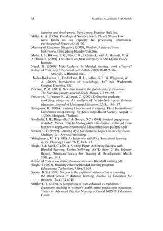 54 A. AlSaei, A. AlKaabi, S.Al-Muftah
learning and development. New Jersey: Prentice-Hall, Inc.
Miller, G. A. (1956). The Magical Number Seven, Plus or Minus Tow:
some limits on our capacity for processing information.
Psychological Review, 63, 81-97.
Ministry of Education Singapore (2005), BlueSky, Retrieved from
http://www3.moe.edu.sg/bluesky/tllm.htm.
Moini, J. S., Bikson, T. K., Neu, C. R., DeSisto, L. with Al Hamadi, M. &
Al Thani, S. (2009). The reform of Qatar university. RAND-Qatar Policy
Institute.
Nagel, D. (2009). Meta-Analysis: Is blended learning most effective?
Retrieved from, http://thejournal.com/Articles/2009/07/01/Meta-
Analysis-Is-Blended-lea…
Nolen-Hoeksema, S., Fredrickson, B. L., Loftus, G. R., & Wagenaar, W.
A. (2009). Introduction to psychology, (15th
ed), Wadsworth
Cengage Learning, UK.
Peterson, P. M. (2003). New directions to the global century. Frontiers:
The Interdisciplinary Journal Study Abmad, 9, 189-198.
Ponzurick, T., France, K., & Logar, C. (2000). Delivering graduate
marketing education: An analysis of face-to-face versus distance
education. Journal of Marketing Education, 22 (3), 180-187.
Saengsook, R. (2006). Learning Theories and eLearning. Third International
Conference on eLearning for Knowledge-Based Society. August 3-
4, 2006. Bangkok, Thailand.
Sandholtz, J. H., Ringstaff, C. & Dwyer, D.C. (1994). Student engagement
revisited: Views from technology-rich classrooms. Retrieved from
http:www.apple.com/education/k12/leadership/acot/pdf/rpt21.pdf
Sarasin, L. C. (1999). Learning style perspectives: Impact in the classroom.
Madison, WI: Atwood Publishing.
Shaughnessy, M. F. (1998). An Interview with Rita Dunn about learning
styles. Clearing House, 71(3), 141-145.
Singh, H. & Reed, C. (2001). A white Paper: Achieving Success with
Blended learning. Centra Software, ASTD State of the Industry
Report, American Society for Training & Development, March
2001, pp. 1-11.
Retrieved from www.chriscollieassociates.com/BlendedLearning.pdf.
Singh, H. (2003). Building effective blended learning program.
Educational Technology, 43(6), 51-54.
Sooner, B. S. (1999). Success in the capstone business course assessing
the effectiveness of distance learning. Journal of Education for
Business, 74(4), 243-248.
Stiffler, D. J. (2008). A comparison of web-enhanced vs traditional
classroom teaching in women's health nurse practitioner education.
Topics in Advanced Practice Nursing e-Journal NONPF Educator's
Forum.
 