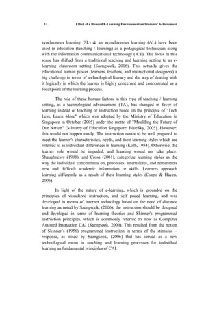 Effect of a Blended E-Learning Environment on Students' Achievement53
synchronous learning (SL) & an asynchronous learning (AL) have been
used in education (teaching / learning) as a pedagogical techniques along
with the information communicational technology (ICT). The focus in this
sense has shifted from a traditional teaching and learning setting to an e-
learning classroom setting (Saengsook, 2006). This actually gives the
educational human power (learners, teachers, and instructional designers) a
big challenge in terms of technological literacy and the way of dealing with
it logically in which the learner is highly concerned and concentrated as a
focal point of the learning process.
The role of these human factors in this type of teaching / learning
setting, as a technological advancement (TA), has changed in favor of
learning instead of teaching or instruction based on the principle of "Tech
Less, Learn More" which was adopted by the Ministry of Education in
Singapore in October (2005) under the motto of "Moulding the Future of
Our Nation" (Ministry of Education Singapore: BlueSky, 2005). However;
this would not happen easily. The instruction needs to be well prepared to
meet the learner's characteristics, needs, and their learning styles which are
referred to as individual differences in learning (Kolb, 1984). Otherwise, the
learner role would be impeded, and learning would not take place.
Shaughnessy (1998), and Cross (2001), categorize learning styles as the
way the individual concentrates on, processes, internalizes, and remembers
new and difficult academic information or skills. Learners approach
learning differently as a result of their learning styles (Csapo & Hayen,
2006).
In light of the nature of e-learning, which is grounded on the
principles of visualized instruction, and self paced learning, and was
developed in means of internet technology based on the need of distance
learning as noted by Saengsook, (2006), the instruction should be designed
and developed in terms of learning theories and Skinner's programmed
instruction principles, which is commonly referred to now as Computer
Assisted Instruction CAI (Saengsook, 2006). This resulted from the notion
of Skinner’s (1956) programmed instruction in terms of the stimulus –
response, as noted by Saengsook, (2006) that has served as a new
technological mean in teaching and learning processes for individual
learning as fundamental principles of CAI.
 
