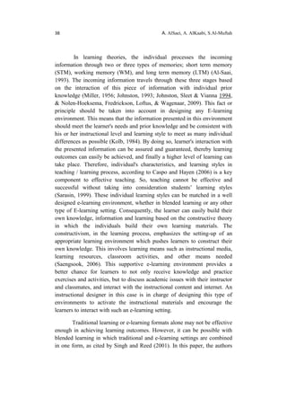 38 A. AlSaei, A. AlKaabi, S.Al-Muftah
In learning theories, the individual processes the incoming
information through two or three types of memories; short term memory
(STM), working memory (WM), and long term memory (LTM) (Al-Saai,
1993). The incoming information travels through these three stages based
on the interaction of this piece of information with individual prior
knowledge (Miller, 1956; Johnston, 1993; Johnston, Sleet & Vianna 1994,
& Nolen-Hoeksema, Fredrickson, Loftus, & Wagenaar, 2009). This fact or
principle should be taken into account in designing any E-learning
environment. This means that the information presented in this environment
should meet the learner's needs and prior knowledge and be consistent with
his or her instructional level and learning style to meet as many individual
differences as possible (Kolb, 1984). By doing so, learner's interaction with
the presented information can be assured and guaranteed, thereby learning
outcomes can easily be achieved, and finally a higher level of learning can
take place. Therefore, individual's characteristics, and learning styles in
teaching / learning process, according to Caspo and Hayen (2006) is a key
component to effective teaching. So, teaching cannot be effective and
successful without taking into consideration students’ learning styles
(Sarasin, 1999). These individual learning styles can be matched in a well
designed e-learning environment, whether in blended learning or any other
type of E-learning setting. Consequently, the learner can easily build their
own knowledge, information and learning based on the constructive theory
in which the individuals build their own learning materials. The
constructivism, in the learning process, emphasizes the setting-up of an
appropriate learning environment which pushes learners to construct their
own knowledge. This involves learning means such as instructional media,
learning resources, classroom activities, and other means needed
(Saengsook, 2006). This supportive e-learning environment provides a
better chance for learners to not only receive knowledge and practice
exercises and activities, but to discuss academic issues with their instructor
and classmates, and interact with the instructional content and internet. An
instructional designer in this case is in charge of designing this type of
environments to activate the instructional materials and encourage the
learners to interact with such an e-learning setting.
Traditional learning or e-learning formats alone may not be effective
enough in achieving learning outcomes. However, it can be possible with
blended learning in which traditional and e-learning settings are combined
in one form, as cited by Singh and Reed (2001). In this paper, the authors
 