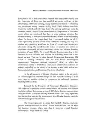 Effect of a Blended E-Learning Environment on Students' Achievement53
have pointed out in their citation that research from Stanford University and
the University of Tennessee has provided a concrete evidence of the
effectiveness of blended learning, saying that the combination of e-learning
and a traditional setting, , as described by Singh (2003), is better than both
traditional methods and individual forms of e-learning technology alone. In
the same context, Nagel (2009), referred to the US Department of Education
report which has mentioned that there is some evidence showing that
blended learning is more effective than either face-to-face or online learning
alone. Furthermore, the report stated that 11 empirical studies out of 51
were significantly positive toward online or blended learning, and only two
studies were positively significant in favor of a traditional face-to-face
classroom setting. The rest of those 51 studies (38 studies) have shown no
significant differences between traditional, online, and blended learning
conditions (Nagel, 2009). As a result, blended learning according to the
literature is more effective and efficient in delivering instruction to the
target learners. This can be done through Programmed Instruction (PI)
which is recently substituted with the well known technological
advancement “Computer Assisted Instruction” (CAI) in which the
instructional content is divided into small pieces of instruction in frames or
dosages depending on the nature of the subject, in one hand, and on the
human characteristics, and learning styles in the other hand.
In the advancement of blended e-learning, studies at the university
of Tennessee provide important insight on how blended e-learning is a far
more superior teaching method in comparison to traditional classroom
teaching methods alone.
Research by the University of Tennessee’s Physician’s Executive
MBA (PEMBA) program for mid-career doctors has verified that blended
teaching methods demonstrate an overall 10% better learning outcome than
using traditional classroom teaching methods alone. This study represents
the first to show noteworthy improvement from blended learning methods
rather than insignificant outcomes.
The research provides evidence that blended e-learning strategies
provide a better equivalent for what a learner wants to learn, and for what
the learning program offers, and thus it improves overall learning
effectiveness. Singh and Reed (2001)
 