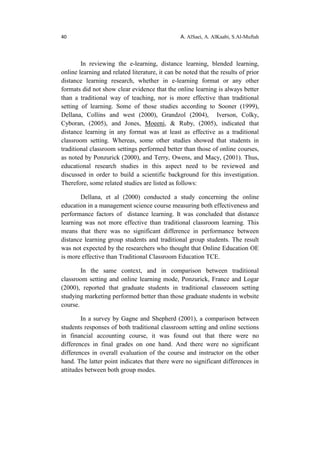 40 A. AlSaei, A. AlKaabi, S.Al-Muftah
In reviewing the e-learning, distance learning, blended learning,
online learning and related literature, it can be noted that the results of prior
distance learning research, whether in e-learning format or any other
formats did not show clear evidence that the online learning is always better
than a traditional way of teaching, nor is more effective than traditional
setting of learning. Some of those studies according to Sooner (1999),
Dellana, Collins and west (2000), Grandzol (2004), Iverson, Colky,
Cyboran, (2005), and Jones, Moeeni, & Ruby, (2005), indicated that
distance learning in any format was at least as effective as a traditional
classroom setting. Whereas, some other studies showed that students in
traditional classroom settings performed better than those of online courses,
as noted by Ponzurick (2000), and Terry, Owens, and Macy, (2001). Thus,
educational research studies in this aspect need to be reviewed and
discussed in order to build a scientific background for this investigation.
Therefore, some related studies are listed as follows:
Dellana, et al (2000) conducted a study concerning the online
education in a management science course measuring both effectiveness and
performance factors of distance learning. It was concluded that distance
learning was not more effective than traditional classroom learning. This
means that there was no significant difference in performance between
distance learning group students and traditional group students. The result
was not expected by the researchers who thought that Online Education OE
is more effective than Traditional Classroom Education TCE.
In the same context, and in comparison between traditional
classroom setting and online learning mode, Ponzurick, France and Logar
(2000), reported that graduate students in traditional classroom setting
studying marketing performed better than those graduate students in website
course.
In a survey by Gagne and Shepherd (2001), a comparison between
students responses of both traditional classroom setting and online sections
in financial accounting course, it was found out that there were no
differences in final grades on one hand. And there were no significant
differences in overall evaluation of the course and instructor on the other
hand. The latter point indicates that there were no significant differences in
attitudes between both group modes.
 