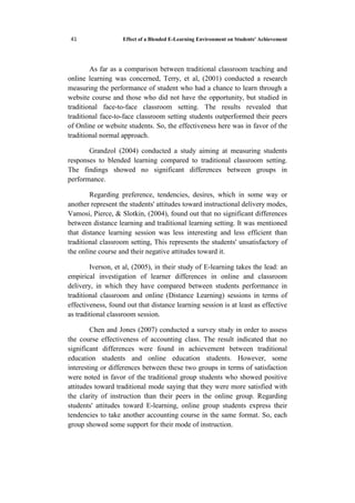 Effect of a Blended E-Learning Environment on Students' Achievement14
As far as a comparison between traditional classroom teaching and
online learning was concerned, Terry, et al, (2001) conducted a research
measuring the performance of student who had a chance to learn through a
website course and those who did not have the opportunity, but studied in
traditional face-to-face classroom setting. The results revealed that
traditional face-to-face classroom setting students outperformed their peers
of Online or website students. So, the effectiveness here was in favor of the
traditional normal approach.
Grandzol (2004) conducted a study aiming at measuring students
responses to blended learning compared to traditional classroom setting.
The findings showed no significant differences between groups in
performance.
Regarding preference, tendencies, desires, which in some way or
another represent the students' attitudes toward instructional delivery modes,
Vamosi, Pierce, & Slotkin, (2004), found out that no significant differences
between distance learning and traditional learning setting. It was mentioned
that distance learning session was less interesting and less efficient than
traditional classroom setting, This represents the students' unsatisfactory of
the online course and their negative attitudes toward it.
Iverson, et al, (2005), in their study of E-learning takes the lead: an
empirical investigation of learner differences in online and classroom
delivery, in which they have compared between students performance in
traditional classroom and online (Distance Learning) sessions in terms of
effectiveness, found out that distance learning session is at least as effective
as traditional classroom session.
Chen and Jones (2007) conducted a survey study in order to assess
the course effectiveness of accounting class. The result indicated that no
significant differences were found in achievement between traditional
education students and online education students. However, some
interesting or differences between these two groups in terms of satisfaction
were noted in favor of the traditional group students who showed positive
attitudes toward traditional mode saying that they were more satisfied with
the clarity of instruction than their peers in the online group. Regarding
students' attitudes toward E-learning, online group students express their
tendencies to take another accounting course in the same format. So, each
group showed some support for their mode of instruction.
 