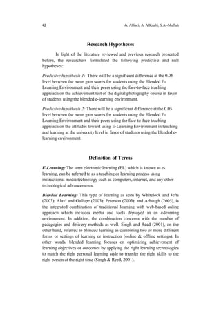 42 A. AlSaei, A. AlKaabi, S.Al-Muftah
Research Hypotheses
In light of the literature reviewed and previous research presented
before, the researchers formulated the following predictive and null
hypotheses:
Predictive hypothesis 1: There will be a significant difference at the 0.05
level between the mean gain scores for students using the Blended E-
Learning Environment and their peers using the face-to-face teaching
approach on the achievement test of the digital photography course in favor
of students using the blended e-learning environment.
Predictive hypothesis 2: There will be a significant difference at the 0.05
level between the mean gain scores for students using the Blended E-
Learning Environment and their peers using the face-to-face teaching
approach on the attitudes toward using E-Learning Environment in teaching
and learning at the university level in favor of students using the blended e-
learning environment.
Definition of Terms
E-Learning: The term electronic learning (EL) which is known as e-
learning, can be referred to as a teaching or learning process using
instructional media technology such as computers, internet, and any other
technological advancements.
Blended Learning: This type of learning as seen by Whitelock and Jefts
(2003); Alavi and Gallupe (2003); Peterson (2003); and Arbaugh (2005), is
the integrated combination of traditional learning with web-based online
approach which includes media and tools deployed in an e-learning
environment. In addition, the combination concerns with the number of
pedagogies and delivery methods as well. Singh and Reed (2001), on the
other hand, referred to blended learning as combining two or more different
forms or settings of learning or instruction (online & offline settings). In
other words, blended learning focuses on optimizing achievement of
learning objectives or outcomes by applying the right learning technologies
to match the right personal learning style to transfer the right skills to the
right person at the right time (Singh & Reed, 2001).
 