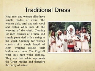 Traditional Dress
Kogi men and women alike have
simple modes of dress. The
women pick, card, and spin wool
and cotton while men do the
weaving of the cloth. Clothing
for men consists of a tunic and
simple pants tied with a string at
the waist. Clothing for women
consists of a single length of
cloth wrapped around their
bodies as a dress. The Kogi all
wear only pure white clothing.
They say that white represents
the Great Mother and therefore
the purity of nature.
 