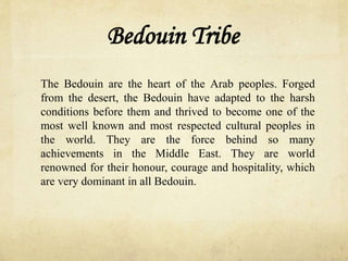 Bedouin Tribe
The Bedouin are the heart of the Arab peoples. Forged
from the desert, the Bedouin have adapted to the harsh
conditions before them and thrived to become one of the
most well known and most respected cultural peoples in
the world. They are the force behind so many
achievements in the Middle East. They are world
renowned for their honour, courage and hospitality, which
are very dominant in all Bedouin.
 