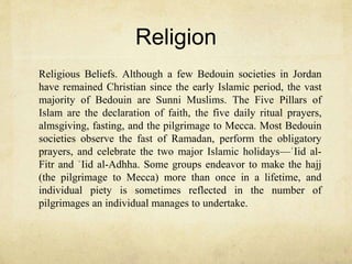 Religion
Religious Beliefs. Although a few Bedouin societies in Jordan
have remained Christian since the early Islamic period, the vast
majority of Bedouin are Sunni Muslims. The Five Pillars of
Islam are the declaration of faith, the five daily ritual prayers,
almsgiving, fasting, and the pilgrimage to Mecca. Most Bedouin
societies observe the fast of Ramadan, perform the obligatory
prayers, and celebrate the two major Islamic holidays—ʿIid al-
Fitr and ʿIid al-Adhha. Some groups endeavor to make the hajj
(the pilgrimage to Mecca) more than once in a lifetime, and
individual piety is sometimes reflected in the number of
pilgrimages an individual manages to undertake.
 