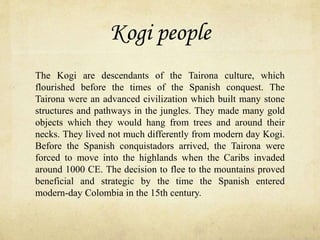 Kogi people
The Kogi are descendants of the Tairona culture, which
flourished before the times of the Spanish conquest. The
Tairona were an advanced civilization which built many stone
structures and pathways in the jungles. They made many gold
objects which they would hang from trees and around their
necks. They lived not much differently from modern day Kogi.
Before the Spanish conquistadors arrived, the Tairona were
forced to move into the highlands when the Caribs invaded
around 1000 CE. The decision to flee to the mountains proved
beneficial and strategic by the time the Spanish entered
modern-day Colombia in the 15th century.
 