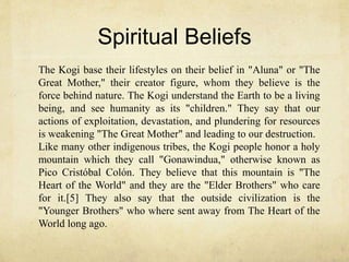 Spiritual Beliefs
The Kogi base their lifestyles on their belief in "Aluna" or "The
Great Mother," their creator figure, whom they believe is the
force behind nature. The Kogi understand the Earth to be a living
being, and see humanity as its "children." They say that our
actions of exploitation, devastation, and plundering for resources
is weakening "The Great Mother" and leading to our destruction.
Like many other indigenous tribes, the Kogi people honor a holy
mountain which they call "Gonawindua," otherwise known as
Pico Cristóbal Colón. They believe that this mountain is "The
Heart of the World" and they are the "Elder Brothers" who care
for it.[5] They also say that the outside civilization is the
"Younger Brothers" who where sent away from The Heart of the
World long ago.
 