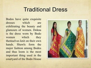 Traditional Dress
Bodos have quite exquisite
dresses which are
exhilirating the beauty and
glamours of women. Dokna
is the dress worn by Bodo
women which they
themselves knit on their own
hands. Shawls form the
major fashion among Bodos
and thus loom is the most
important thing used in the
courtyard of the Bodo House
 