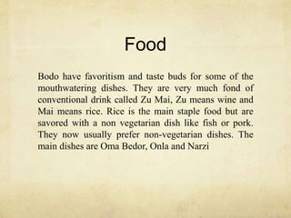 Food
Bodo have favoritism and taste buds for some of the
mouthwatering dishes. They are very much fond of
conventional drink called Zu Mai, Zu means wine and
Mai means rice. Rice is the main staple food but are
savored with a non vegetarian dish like fish or pork.
They now usually prefer non-vegetarian dishes. The
main dishes are Oma Bedor, Onla and Narzi
 