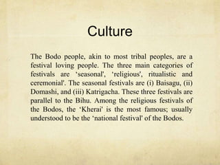 Culture
The Bodo people, akin to most tribal peoples, are a
festival loving people. The three main categories of
festivals are ‘seasonal', ‘religious', ritualistic and
ceremonial'. The seasonal festivals are (i) Baisagu, (ii)
Domashi, and (iii) Katrigacha. These three festivals are
parallel to the Bihu. Among the religious festivals of
the Bodos, the ‘Kherai' is the most famous; usually
understood to be the ‘national festival' of the Bodos.
 