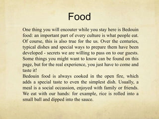 Food
One thing you will encouter while you stay here is Bedouin
food: an important part of every culture is what people eat.
Of course, this is also true for the us. Over the centuries,
typical dishes and special ways to prepare them have been
developed - secrets we are willing to pass on to our guests.
Some things you might want to know can be found on this
page, but for the real experience, you just have to come and
taste it!
Bedouin food is always cooked in the open fire, which
adds a special taste to even the simplest dish. Usually, a
meal is a social occassion, enjoyed with family or friends.
We eat with our hands: for example, rice is rolled into a
small ball and dipped into the sauce.
 