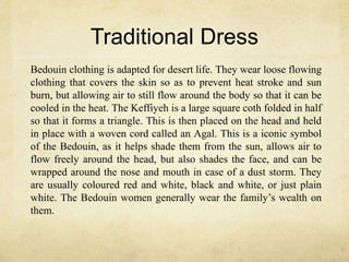 Traditional Dress
Bedouin clothing is adapted for desert life. They wear loose flowing
clothing that covers the skin so as to prevent heat stroke and sun
burn, but allowing air to still flow around the body so that it can be
cooled in the heat. The Keffiyeh is a large square coth folded in half
so that it forms a triangle. This is then placed on the head and held
in place with a woven cord called an Agal. This is a iconic symbol
of the Bedouin, as it helps shade them from the sun, allows air to
flow freely around the head, but also shades the face, and can be
wrapped around the nose and mouth in case of a dust storm. They
are usually coloured red and white, black and white, or just plain
white. The Bedouin women generally wear the family’s wealth on
them.
 