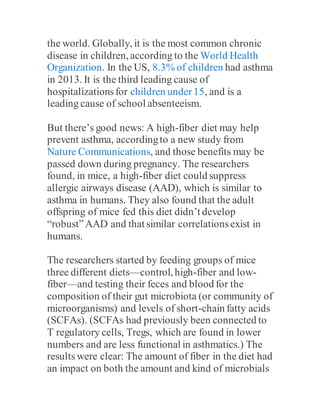 the world. Globally, it is the most common chronic
disease in children, according to the World Health
Organization. In the US, 8.3% of children had asthma
in 2013. It is the third leading cause of
hospitalizationsfor children under15, and is a
leading cause of school absenteeism.
But there’s good news: A high-fiber diet may help
prevent asthma, accordingto a new study from
Nature Communications, and those benefits may be
passed down during pregnancy. The researchers
found, in mice, a high-fiber diet could suppress
allergic airways disease (AAD), which is similar to
asthma in humans. They also found that the adult
offspring of mice fed this diet didn’t develop
“robust”AAD and that similar correlationsexist in
humans.
The researchers started by feeding groups of mice
three different diets—control, high-fiber and low-
fiber—and testing their feces and blood for the
composition of their gut microbiota (or community of
microorganisms) and levels of short-chain fatty acids
(SCFAs). (SCFAs had previously been connected to
T regulatory cells, Tregs, which are found in lower
numbers and are less functional in asthmatics.) The
results were clear: The amount of fiber in the diet had
an impact on both the amount and kind of microbials
 